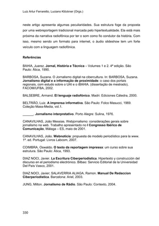 Luiz Artur Ferraretto, Luciano Klöckner (Orgs.)
330
neste artigo apresenta algumas peculiaridades. Sua estrutura foge da proposta
por uma webreportagem tradicional marcada pelo hipertextualidade. Ela está mais
próxima da narrativa radiofônica por ter o som como fio condutor da história. Com
isso, mesmo sendo um formato para internet, o áudio slideshow tem um forte
veículo com a linguagem radiofônica.
Referências
BAHIA, Juarez. Jornal, História e Técnica – Volumes 1 e 2. 4ª edição. São
Paulo: Ática, 1990.
BARBOSA, Suzana. O Jornalismo digital na cibercultura. In: BARBOSA, Suzana.
Jornalismo digital e a informação de proximidade: o caso dos portais
regionais, com estudo sobre o UAI e o iBAHIA. (dissertação de mestrado),
FACOM/UFBA, 2002.
BALSEBRE, Armand. El lenguaje radiofónico. Madri: Ediciones Cátedra, 2000.
BELTRÃO, Luiz. A imprensa informativa. São Paulo: Folco Masucci, 1969.
Coleção Mass-Media, vol.1.
______. Jornalismo interpretativo. Porto Alegre: Sulina, 1976.
CANAVILHAS, João Messias. Webjornalismo: considerações gerais sobre
jornalismo na web. Trabalho apresentado no I Congresso Ibérico de
Comunicação, Málaga – ES, maio de 2001.
CANAVILHAS, João. Webnotícia: propuesta de modelo periodístico para la www.
1ª. ed. Portugal: Livros Labcom, 2007.
COIMBRA, Oswaldo. O texto da reportagem impressa: um curso sobre sua
estrutura. São Paulo: Ática, 1993.
DIAZ NOCI, Javier. La Escritura Ciberperiodística. Hipertexto y construcción del
discurso en el periodismo electrónico. Bilbao: Servicio Editorial de la Universidad
Del País Vasco, 2001.
DIAZ NOCI, Javier; SALAVERRIA ALIAGA, Ramon. Manual De Redaccion
Ciberperiodistica. Barcelona: Ariel, 2003.
JUNG, Milton. Jornalismo de Rádio. São Paulo: Contexto, 2004.
 