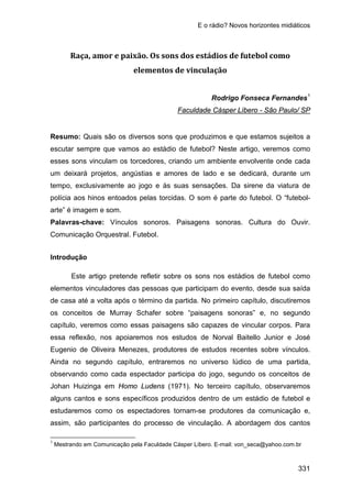 E o rádio? Novos horizontes midiáticos
331
Raça, amor e paixão. Os sons dos estádios de futebol como
elementos de vinculação
Rodrigo Fonseca Fernandes1
Resumo: Quais são os diversos sons que produzimos e que estamos sujeitos a
escutar sempre que vamos ao estádio de futebol? Neste artigo, veremos como
esses sons vinculam os torcedores, criando um ambiente envolvente onde cada
um deixará projetos, angústias e amores de lado e se dedicará, durante um
tempo, exclusivamente ao jogo e às suas sensações. Da sirene da viatura de
polícia aos hinos entoados pelas torcidas. O som é parte do futebol. O “futebol-
arte” é imagem e som.
Faculdade Cásper Líbero - São Paulo/ SP
Palavras-chave: Vínculos sonoros. Paisagens sonoras. Cultura do Ouvir.
Comunicação Orquestral. Futebol.
Introdução
Este artigo pretende refletir sobre os sons nos estádios de futebol como
elementos vinculadores das pessoas que participam do evento, desde sua saída
de casa até a volta após o término da partida. No primeiro capítulo, discutiremos
os conceitos de Murray Schafer sobre “paisagens sonoras” e, no segundo
capítulo, veremos como essas paisagens são capazes de vincular corpos. Para
essa reflexão, nos apoiaremos nos estudos de Norval Baitello Junior e José
Eugenio de Oliveira Menezes, produtores de estudos recentes sobre vínculos.
Ainda no segundo capítulo, entraremos no universo lúdico de uma partida,
observando como cada espectador participa do jogo, segundo os conceitos de
Johan Huizinga em Homo Ludens (1971). No terceiro capítulo, observaremos
alguns cantos e sons específicos produzidos dentro de um estádio de futebol e
estudaremos como os espectadores tornam-se produtores da comunicação e,
assim, são participantes do processo de vinculação. A abordagem dos cantos
1
Mestrando em Comunicação pela Faculdade Cásper Líbero. E-mail: von_seca@yahoo.com.br
 