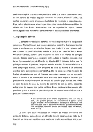 Luiz Artur Ferraretto, Luciano Klöckner (Orgs.)
332
será antropológica, buscando compreender a “cola” que une as pessoas em torno
de um campo de futebol, segundo conceitos de Michel Maffesoli (2006). Os
cantos funcionam como processos ritualísticos de repetição e co-participação.
Para melhor elucidar esse artigo, foram feitas observações in loco em estádios da
cidade de São Paulo. Acreditamos que as experiências vividas nessas
observações serão importantes para uma melhor descrição desses fenômenos.
1. As paisagens sonoras
O conceito de “paisagens sonoras” foi cunhado pelo músico e pesquisador
canadense Murray Schafer, que buscava pesquisar e registrar diversos ambientes
sonoros, em busca dos sons brutos, fossem eles produzidos pela natureza, pelo
ser humano ou pelas máquinas. Desde a década de 1960 na Simon Frase
University Canadá, Schafer vem estudando os sons e os efeitos da poluição
sonora. Dessas observações surgiram, entre artigos e registros sonoros, dois
livros. No segundo livro, A Afinação do Mundo (2001), Schafer definiu que “a
paisagem sonora é qualquer campo do estudo acústico. Podemos referir-nos a
uma composição musical, a um programa de rádio ou mesmo a um ambiente
acústico como paisagens sonoras” (2001, p.23). No caso específico dos sons do
futebol, descobriremos que há diversas expressões sonoras em um ambiente
como o estádio e até mesmo em seus arredores, sem esquecer do som que
praticamente acompanha quem se desloca ao local do jogo, através das caixas
de som do rádio de casa, ou mesmo do aparelho de som do carro, passando
pelos fones de ouvidos dos rádios portáteis. Esses deslocamentos sonoros são
possíveis graças a aparelhos que são capazes de separar o som da fonte que a
produziu. Schafer diz que
A essa dissociação é que chamo esquizofonia, e se uso, para o
som, uma palavra próxima de esquizofrenia é porque quero
sugerir a vocês o mesmo sentido de aberração e drama que esta
palavra evoca, pois os desenvolvimentos de que estamos falando
têm provocado profundos efeitos em nossas vidas (SCHAFER,
1991, p.172).
Os sons que estão deslocados do estádio de futebol preenchem um
ambiente distante, que pode ser um cômodo de uma casa ligada ao rádio ou à
internet, um carro, um escritório, uma guarita de prédio, um ambiente aberto, um
 