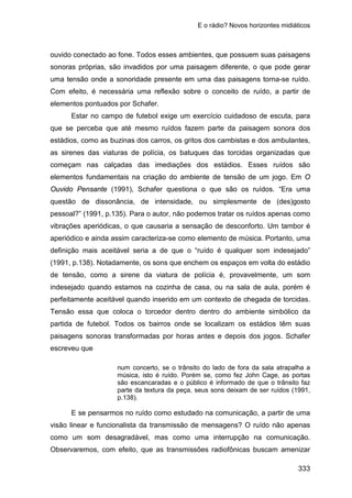 E o rádio? Novos horizontes midiáticos
333
ouvido conectado ao fone. Todos esses ambientes, que possuem suas paisagens
sonoras próprias, são invadidos por uma paisagem diferente, o que pode gerar
uma tensão onde a sonoridade presente em uma das paisagens torna-se ruído.
Com efeito, é necessária uma reflexão sobre o conceito de ruído, a partir de
elementos pontuados por Schafer.
Estar no campo de futebol exige um exercício cuidadoso de escuta, para
que se perceba que até mesmo ruídos fazem parte da paisagem sonora dos
estádios, como as buzinas dos carros, os gritos dos cambistas e dos ambulantes,
as sirenes das viaturas de polícia, os batuques das torcidas organizadas que
começam nas calçadas das imediações dos estádios. Esses ruídos são
elementos fundamentais na criação do ambiente de tensão de um jogo. Em O
Ouvido Pensante (1991), Schafer questiona o que são os ruídos. “Era uma
questão de dissonância, de intensidade, ou simplesmente de (des)gosto
pessoal?” (1991, p.135). Para o autor, não podemos tratar os ruídos apenas como
vibrações aperiódicas, o que causaria a sensação de desconforto. Um tambor é
aperiódico e ainda assim caracteriza-se como elemento de música. Portanto, uma
definição mais aceitável seria a de que o “ruído é qualquer som indesejado”
(1991, p.138). Notadamente, os sons que enchem os espaços em volta do estádio
de tensão, como a sirene da viatura de polícia é, provavelmente, um som
indesejado quando estamos na cozinha de casa, ou na sala de aula, porém é
perfeitamente aceitável quando inserido em um contexto de chegada de torcidas.
Tensão essa que coloca o torcedor dentro dentro do ambiente simbólico da
partida de futebol. Todos os bairros onde se localizam os estádios têm suas
paisagens sonoras transformadas por horas antes e depois dos jogos. Schafer
escreveu que
num concerto, se o trânsito do lado de fora da sala atrapalha a
música, isto é ruído. Porém se, como fez John Cage, as portas
são escancaradas e o público é informado de que o trânsito faz
parte da textura da peça, seus sons deixam de ser ruídos (1991,
p.138).
E se pensarmos no ruído como estudado na comunicação, a partir de uma
visão linear e funcionalista da transmissão de mensagens? O ruído não apenas
como um som desagradável, mas como uma interrupção na comunicação.
Observaremos, com efeito, que as transmissões radiofônicas buscam amenizar
 