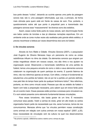 Luiz Artur Ferraretto, Luciano Klöckner (Orgs.)
334
boa parte desses “ruídos”, deixando ao ouvinte apenas uma parte da paisagem
sonora real, isto é, uma paisagem reformulada, que soa, a princípio, de forma
mais cômoda para quem está em frente às caixas de som. Fica, portanto, o
questionamento sobre até que ponto é prejudicial para a transmissão das
paisagens sonoras esse “mascaramento” de diversos sons dos estádios.
Assim, esses ruídos farão parte do nosso estudo, sem discriminação frente
aos belos cantos de torcidas e das já clássicas narrações esportivas. Em um
ambiente onde as cores muitas vezes são exaltadas pelo grande efeito estético, é
preciso reconhecer a beleza por vezes desarmônica dos sons do futebol.
2. Os vínculos sonoros
Através do livro Rádio e Cidade. Vínculos Sonoros (2007), o pesquisador
José Eugenio de Oliveira Menezes traça um panorama de como as ondas
radiofônicas influem no ritmo da cidade. Os elementos sonoros que singram por
ondas magnéticas vibram em nossos corpos, nos dão ritmo e nos ajudam na
organização social. Observando a transmissão radiofônica de uma partida de
futebol, temos uma pequena amostra de como o rádio e seus elementos sonoros
colaboram na organização de quem participa do evento. E quando falamos de
ritmo, não nos referimos apenas ao tempo. Com efeito, o tempo é fundamental ao
estudarmos uma partida de futebol, não só por ter a partida um período definido,
mas pelo fato do tempo fazer parte de qualquer fenômeno lúdico2
Para esses torcedores, não basta gostar de um time. É necessário
comunicar essa paixão. Vestir a camisa do clube, gritar em alto brado os cantos
organizados fazem parte da necessidade que nós, seres humanos, temos de nos
comunicarmos. Menezes afirma que “os vínculos permitem nossa constituição
como animais em relação com outros animais em nossa espécie” (2007, p.25).
Essa necessidade de vinculação vem da cultura na qual nos desenvolvemos
. Nos referimos,
portanto, ao ritmo como vínculo social. Pessoas que vão ao estádio de futebol o
fazem com toda a preparação necessária, pois sabem que em breve farão parte
de um evento maior. Essas pessoas estão prontas e ansiosas para vincularem-se.
E o som estará presente como elemento fundamental dessas vinculações.
2
No próximo capítulo, refletiremos sobre o kairós como o tempo do jogo.
 