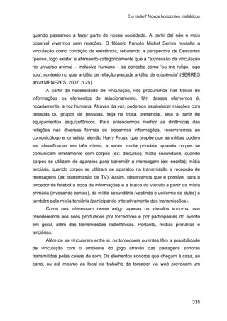 E o rádio? Novos horizontes midiáticos
335
quando passamos a fazer parte de nossa sociedade. A partir daí não é mais
possível vivermos sem relações. O filósofo francês Michel Serres ressalta a
vinculação como condição de existência, rebatendo a perspectiva de Descartes
“penso, logo existo” e afirmando categoricamente que a "expressão da vinculação
no universo animal – inclusive humano – se concebe como ‘eu me religo, logo
sou’, contexto no qual a idéia de relação precede a idéia de existência” (SERRES
apud MENEZES, 2007, p.25).
A partir da necessidade de vinculação, nós procuramos nas trocas de
informações os elementos de relacionamento. Um desses elementos é,
notadamente, a voz humana. Através da voz, podemos estabelecer relações com
pessoas ou grupos de pessoas, seja na troca presencial, seja a partir de
equipamentos esquizofônicos. Para entendermos melhor as dinâmicas das
relações nas diversas formas de trocarmos informações, recorreremos ao
comunicólogo e jornalista alemão Harry Pross, que propõe que as mídias podem
ser classificadas em três níveis, a saber: mídia primária, quando corpos se
comunicam diretamente com corpos (ex: discurso); mídia secundária, quando
corpos se utilizam de aparatos para transmitir a mensagem (ex: escrita); mídia
terciária, quando corpos se utilizam de aparatos na transmissão e recepção de
mensagens (ex: transmissão de TV). Assim, observamos que é possível para o
torcedor de futebol a troca de informações e a busca do vínculo a partir da mídia
primária (invocando cantos), da mídia secundária (vestindo o uniforme do clube) e
também pela mídia terciária (participando interativamente das transmissões).
Como nos interessam nesse artigo apenas os vínculos sonoros, nos
prenderemos aos sons produzidos por torcedores e por participantes do evento
em geral, além das transmissões radiofônicas. Portanto, mídias primárias e
terciárias.
Além de se vincularem entre si, os torcedores ouvintes têm a possibilidade
de vinculação com o ambiente do jogo através das paisagens sonoras
transmitidas pelas caixas de som. Os elementos sonoros que chegam à casa, ao
carro, ou até mesmo ao local de trabalho do torcedor via web provocam um
 