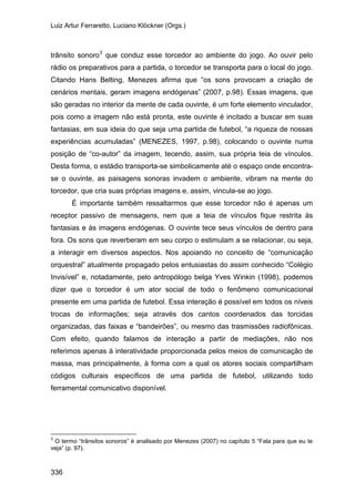 Luiz Artur Ferraretto, Luciano Klöckner (Orgs.)
336
trânsito sonoro3
É importante também ressaltarmos que esse torcedor não é apenas um
receptor passivo de mensagens, nem que a teia de vínculos fique restrita às
fantasias e às imagens endógenas. O ouvinte tece seus vínculos de dentro para
fora. Os sons que reverberam em seu corpo o estimulam a se relacionar, ou seja,
a interagir em diversos aspectos. Nos apoiando no conceito de “comunicação
orquestral” atualmente propagado pelos entusiastas do assim conhecido “Colégio
Invisível” e, notadamente, pelo antropólogo belga Yves Winkin (1998), podemos
dizer que o torcedor é um ator social de todo o fenômeno comunicacional
presente em uma partida de futebol. Essa interação é possível em todos os níveis
trocas de informações; seja através dos cantos coordenados das torcidas
organizadas, das faixas e “bandeirões”, ou mesmo das trasmissões radiofônicas.
Com efeito, quando falamos de interação a partir de mediações, não nos
referimos apenas à interatividade proporcionada pelos meios de comunicação de
massa, mas principalmente, à forma com a qual os atores sociais compartilham
códigos culturais específicos de uma partida de futebol, utilizando todo
ferramental comunicativo disponível.
que conduz esse torcedor ao ambiente do jogo. Ao ouvir pelo
rádio os preparativos para a partida, o torcedor se transporta para o local do jogo.
Citando Hans Belting, Menezes afirma que “os sons provocam a criação de
cenários mentais, geram imagens endógenas” (2007, p.98). Essas imagens, que
são geradas no interior da mente de cada ouvinte, é um forte elemento vinculador,
pois como a imagem não está pronta, este ouvinte é incitado a buscar em suas
fantasias, em sua ideia do que seja uma partida de futebol, “a riqueza de nossas
experiências acumuladas” (MENEZES, 1997, p.98), colocando o ouvinte numa
posição de “co-autor” da imagem, tecendo, assim, sua própria teia de vínculos.
Desta forma, o estádio transporta-se simbolicamente até o espaço onde encontra-
se o ouvinte, as paisagens sonoras invadem o ambiente, vibram na mente do
torcedor, que cria suas próprias imagens e, assim, vincula-se ao jogo.
3
O termo “trânsitos sonoros” é analisado por Menezes (2007) no capítulo 5 “Fala para que eu te
veja” (p. 97).
 