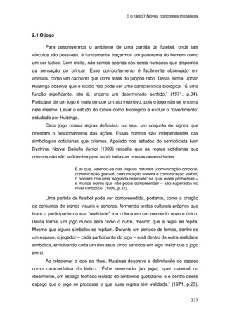 E o rádio? Novos horizontes midiáticos
337
2.1 O jogo
Para descrevermos o ambiente de uma partida de futebol, onde tais
vínculos são possíveis, é fundamental traçarmos um panorama do homem como
um ser lúdico. Com efeito, não somos apenas nós seres humanos que dispomos
da sensação do brincar. Esse comportamento é facilmente observado em
animais, como um cachorro que corre atrás do próprio rabo. Desta forma, Johan
Huizinga observa que o lúcido não pode ser uma característica biológica. “É uma
função significante, isto é, encerra um determinado sentido.” (1971, p.04).
Participar de um jogo é mais do que um ato instintivo, pois o jogo não se encerra
nele mesmo. Levar o estudo do lúdico como fisiológico é excluir o “divertimento”
estudado por Huizinga.
Cada jogo possui regras definidas, ou seja, um conjunto de signos que
orientam o funcionamento das ações. Essas normas são independentes das
simbologias cotidianas que criamos. Apoiado nos estudos do semioticista Ivan
Bystrina, Norval Baitello Junior (1999) ressalta que as regras cotidianas que
criamos não são suficientes para suprir todas as nossas necessidades.
É aí que, valendo-se das línguas naturais (comunicação corporal,
comunicação gestual, comunicação sonora e comunicação verbal)
o homem cria uma 'segunda realidade' na qual estes problemas –
e muitos outros que não podia compreender – são superados no
nível simbólico. (1999, p.32).
Uma partida de futebol pode ser compreendida, portanto, como a criação
de conjuntos de signos visuais e sonoros, formando textos culturais próprios que
tiram o participante da sua “realidade” e o coloca em um momento novo e único.
Desta forma, um jogo nunca será como o outro, mesmo que a regra se repita.
Mesmo que alguns símbolos se repitam. Durante um período de tempo, dentro de
um espaço, o jogador – cada participante do jogo – está dentro de outra realidade
simbólica, envolvendo cada um dos seus cinco sentidos em algo maior que o jogo
em si.
Ao relacionar o jogo ao ritual, Huizinga descreve a delimitação do espaço
como característica do lúdico. “É-lhe reservado [ao jogo], quer material ou
idealmente, um espaço fechado isolado do ambiente quotidiano, e é dentro desse
espaço que o jogo se processa e que suas regras têm validade.” (1971, p.23).
 