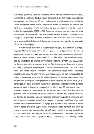 Luiz Artur Ferraretto, Luciano Klöckner (Orgs.)
338
Com efeito, podemos tomar as fronteiras de um jogo de futebol de forma física,
delimitando o estádio de futebol e suas cercanias. É de fato nesse espaço físico
que o evento se desenrola. Porém, as barreiras simbólicas de uma partida de
futebol extrapolam essas cercas. Segundo Schafer, “a definição do espaço por
significados acústicos é muito mais antiga do que o estabelecimento de cercas e
limites de propriedade” (2001, p.58). Podemos perceber que as ondas sonoras
espalham-se para muito além dos arredores do estádio e, assim, os limites físicos
do jogo são expandidos de forma exponencial. O ouvinte que está em sua casa,
ou no carro, está simbolicamente ligado ao espaço do jogo, ou seja, ele está apto
a fazer parte desse jogo.
Não somente o espaço é característico no jogo, mas também o tempo.
Segundo Marcio Tavares d'Amaral, os gregos na antiguidade já dividiam o
conceito de tempo em diversos termos, cunhados por pensadores diferentes.
D'Amaral destaca o termo aiôn, produzido por Heráclito, com sentido de acaso,
jogo ou brincadeira de criança. O “momento oportuno” (D'AMARAL, 2003, p.25)
era denominado pelos gregos como kairós. Já o termo kronos designava o tempo
cronológico, que guia nosso cotidiano, nossa entrada no trabalho, o horário dos
trens. Em nossa língua, acabamos por denominar todos esses conceitos
simplesmente como “tempo”. Porém, para nossa análise do som numa partida de
futebol, é necessário voltarmos às ideias clássicas de percepção temporal, para
que possamos compreender o jogo dentro de um quadro perceptivo que foge ao
cronológico, ou seja, às ordens sucetivas de passado, presente e futuro. Embora
possamos medir o tempo de uma partida de futebol nos 90 minutos da regra, o
kairós é o tempo do divertimento, do prazer, um tempo simbólico. Um torcedor
ligado no rádio horas antes da partida começar já está no seu próprio kairós, ou
nos termos de d'Amaral, no seu “momento oportuno”. A partir do momento em
que a jornada esportiva radiofônica começa, o tempo cronológico não mais
interfere em seu comportamento. É o jogo que importa, e não somente o tempo
entre os apitos do árbitro. E, por vezes, esses kairós pode perdurar para além do
evento e mesmo das transmissões radiofônicas, chegando ao dia seguinte ao
jogo, na provocação aos colegas, ou no acompanhamento das repercussões da
partida. No caso de uma conquista de título, por exemplo, observamos períodos
 