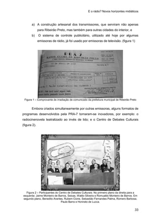 E o rádio? Novos horizontes midiáticos
33
a) A construção artesanal dos transmissores, que serviram não apenas
para Ribeirão Preto, mas também para outras cidades do interior, e
b) O sistema de controle publicitário, utilizado até hoje por algumas
emissoras de rádio, já foi usado por emissoras de televisão. (figura 1)
Figura 1 – Comprovante de irradiação de comunicado da prefeitura municipal de Ribeirão Preto
Embora criados simultaneamente por outras emissoras, alguns formatos de
programas desenvolvidos pela PRA-7 tornaram-se inovadores, por exemplo: o
radiocinenovela teatralizado ao invés de lido; e o Centro de Debates Culturais
(figura 2).
Figura 2 – Participantes do Centro de Debates Culturais: No primeiro plano da direita para a
esquerda: Jaime Monteiro de Barros, Seixas, Waldo Silveira e Romualdo Monteiro de Barros. Em
segundo plano, Benedito Arantes, Rubem Cione, Sebastião Fernandes Palma, Romero Barbosa,
Paulo Barra e Honirato de Lucca.
 
