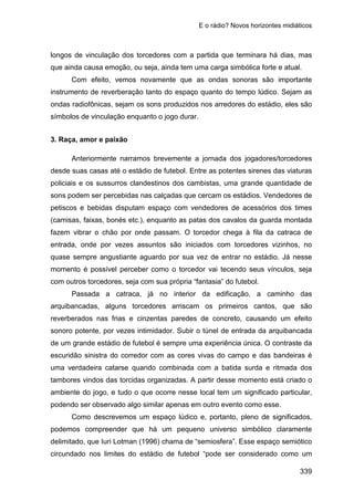 E o rádio? Novos horizontes midiáticos
339
longos de vinculação dos torcedores com a partida que terminara há dias, mas
que ainda causa emoção, ou seja, ainda tem uma carga simbólica forte e atual.
Com efeito, vemos novamente que as ondas sonoras são importante
instrumento de reverberação tanto do espaço quanto do tempo lúdico. Sejam as
ondas radiofônicas, sejam os sons produzidos nos arredores do estádio, eles são
símbolos de vinculação enquanto o jogo durar.
3. Raça, amor e paixão
Anteriormente narramos brevemente a jornada dos jogadores/torcedores
desde suas casas até o estádio de futebol. Entre as potentes sirenes das viaturas
policiais e os sussurros clandestinos dos cambistas, uma grande quantidade de
sons podem ser percebidas nas calçadas que cercam os estádios. Vendedores de
petiscos e bebidas disputam espaço com vendedores de acessórios dos times
(camisas, faixas, bonés etc.), enquanto as patas dos cavalos da guarda montada
fazem vibrar o chão por onde passam. O torcedor chega à fila da catraca de
entrada, onde por vezes assuntos são iniciados com torcedores vizinhos, no
quase sempre angustiante aguardo por sua vez de entrar no estádio. Já nesse
momento é possível perceber como o torcedor vai tecendo seus vínculos, seja
com outros torcedores, seja com sua própria “fantasia” do futebol.
Passada a catraca, já no interior da edificação, a caminho das
arquibancadas, alguns torcedores arriscam os primeiros cantos, que são
reverberados nas frias e cinzentas paredes de concreto, causando um efeito
sonoro potente, por vezes intimidador. Subir o túnel de entrada da arquibancada
de um grande estádio de futebol é sempre uma experiência única. O contraste da
escuridão sinistra do corredor com as cores vivas do campo e das bandeiras é
uma verdadeira catarse quando combinada com a batida surda e ritmada dos
tambores vindos das torcidas organizadas. A partir desse momento está criado o
ambiente do jogo, e tudo o que ocorre nesse local tem um significado particular,
podendo ser observado algo similar apenas em outro evento como esse.
Como descrevemos um espaço lúdico e, portanto, pleno de significados,
podemos compreender que há um pequeno universo simbólico claramente
delimitado, que Iuri Lotman (1996) chama de “semiosfera”. Esse espaço semiótico
circundado nos limites do estádio de futebol “pode ser considerado como um
 
