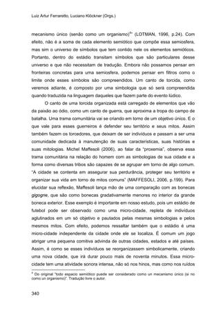 Luiz Artur Ferraretto, Luciano Klöckner (Orgs.)
340
mecanismo único (senão como um organismo)4
O canto de uma torcida organizada está carregado de elementos que vão
da paixão ao ódio, como um canto de guerra, que aproxima a tropa do campo de
batalha. Uma trama comunitária vai se criando em torno de um objetivo único. E o
que vale para esses guerreiros é defender seu território e seus mitos. Assim
também fazem os torcedores, que deixam de ser indivíduos e passam a ser uma
comunidade dedicada à manutenção de suas características, suas histórias e
suas mitologias. Michel Maffesoli (2006), ao falar da “proxemia”, observa essa
trama comunitária na relação do homem com as simbologias de sua cidade e a
forma como diversas tribos são capazes de se agrupar em torno de algo comum.
“A cidade se contenta em assegurar sua perdurância, proteger seu território e
organizar sua vida em torno de mitos comuns” (MAFFESOLI, 2006, p.199). Para
elucidar sua reflexão, Maffesoli lança mão de uma comparação com as bonecas
gigogne, que são como bonecas gradativamente menores no interior da grande
boneca exterior. Esse exemplo é importante em nosso estudo, pois um estádio de
futebol pode ser observado como uma micro-cidade, repleta de indivíduos
aglutinados em um só objetivo e pautados pelas mesmas simbologias e pelos
mesmos mitos. Com efeito, podemos ressaltar também que o estádio é uma
micro-cidade independente da cidade onde ele se localiza. É comum um jogo
abrigar uma pequena comitiva advinda de outras cidades, estados e até países.
Assim, é como se esses indivíduos se reorganizassem simbolicamente, criando
uma nova cidade, que irá durar pouco mais de noventa minutos. Essa micro-
cidade tem uma atividade sonora intensa, não só nos hinos, mas como nos ruídos
” (LOTMAN, 1996, p.24). Com
efeito, não é a soma de cada elemento semiótico que compõe essa semiosfera,
mas sim o universo de símbolos que tem contido nele os elementos semióticos.
Portanto, dentro do estádio transitam símbolos que são particulares desse
universo e que não necessitam de tradução. Embora não possamos pensar em
fronteiras concretas para uma semiosfera, podemos pensar em filtros como o
limite onde esses símbolos são compreendidos. Um canto de torcida, como
veremos adiante, é composto por uma simbologia que só será compreendida
quando traduzida na linguagem daqueles que fazem parte do evento lúdico.
4
Do original “todo espacio semiótico puede ser considerado como un mecanismo único (si no
como un organismo)”. Tradução livre o autor.
 