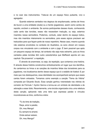 E o rádio? Novos horizontes midiáticos
341
e no soar dos instrumentos. Trata-se de um espaço físico pulsante, vivo e
agregador.
Quando estamos sentados nos degraus da arquibancada, cantos de hinos
de louvor a uma entidade (clube) ou a heróis (jogadores), assim como cantos de
repúdio, enchem o ambiente. Se somos participantes desses rituais, conhecendo
cada canto das torcidas, esses não necessitam tradução, ou seja, estamos
inseridos nessa semiosfera. Podemos, contudo, estar dentro do espaço lúdico,
mas não inseridos inteiramente na semiosfera, pois esses signos precisam ser
traduzidos para que façam parte de nosso repertório. Nesse caso, mesmo quando
não estamos envolvidos no contexto do ritualístico, os sons vibram em nossos
corpos nos vinculando com o ambiente e com o jogo. É bem possível que após
um pequeno espaço de tempo, tal contexto não seja mais estranho, pois os hinos
cantados pelas torcidas têm outra característica que Maffesoli aponta em seu
capítulo “Da proxemia”: a repetição.
É através da anamnese, ou seja, da repetição, que contamos uma história.
E através dessa história construímos simbolicamente um lugar que nos identifica.
Ao cantarmos os hinos e as canções de incentivo feitas dos torcedores para os
jogadores, nos localizamos dentro desse espaço que é o estádio de futebol. E por
mais que nos desloquemos, essa identidade nos acompanhará sempre que esses
cantos forem entoados. Tomamos como exemplo a canção “Tema da Vitória”
composta por Eduardo Souto. Essa canção ganhou notoriedade nas vitórias do
corredor de Fórmula 1 Ayrton Senna e tornou-se um símbolo de identidade e de
adoração a esse ídolo. Recentemente, uma torcida organizada criou uma releitura
desta canção, aplicando nela uma letra que expressa paixão e vínculos
incondicionais ao time, conforme a letra:
“Tu és time de tradição,
Raça, amor e paixão.
Oh, meu Mengo!
Eu sempre te amarei,
Onde estiver estarei.
Oh, meu Mengo!”
 