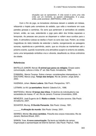 E o rádio? Novos horizontes midiáticos
343
situações que se apresentam. A vida social é como uma vida
onde, por um momento, se operam cristalizações. E a peça,
então, pode acontecer. (MAFFESOLI, 2006, p.233)
Com o fim do jogo, os torcedores vitoriosos deixam o estádio em êxtase,
refazendo o trajeto pelo corredores do estádio, que volta a reverberar em suas
paredes grossas e sombrias. Os sons que pertencem à semiosfera do estádio
tomam, então, as ruas, estendendo o jogo para além dos limites espaciais e
temporais. As pessoas aos poucos se dispersam e voltam seus ouvidos para o
rádio. A atmosfera ruidosa se desfaz e ficam os sons das ruas. Porém, as ondas
magnéticas do rádio tratarão de estender o kairós, reorganizando as paisagens
sonoras, repetindo-as e permitindo, assim, que os vínculos se mantenham até o
próximo evento, quando novamente uma atmosfera surgirá no entorno do estádio,
como uma tempestade simbólica viva e vibrante, desafiando os ritmos ordinários
da cidade.
Referências
BAITELLO JUNIOR, Norval. O animal que parou os relógios. Ensaio sobre
comunicação, cultura e mídia. 2ª. ed. São Paulo: Annablume, 1999.
D'AMARAL, Marcio Tavares. Sobre o tempo: considerações intempestivas. In:
DOCTORS, Marcio (org). Tempo dos tempos. Rio de Janeiro: Jorge Zahar,
2003.
HUIZINGA, Johan. Homo Ludens. São Paulo: Perspectiva, 1971.
LOTMAN, Iuri M. La semiosfera. Madrid: Cátedra S.A., 1996.
MAFFESOLI, Michel. O tempo das tribos. O declínio do individualismo nas
sociedades de massa. 4ª. ed. Rio de Janeiro: Forense Universitária, 2006.
MENEZES, José Eugenio de O. Rádio e cidade. Vínculos sonoros. São Paulo:
Annablume, 2007.
SCHAFER, Murray. O Ouvido Pensante. São Paulo: Unesp, 1991.
______. A afinação do mundo. São Paulo: Unesp, 2001.
SERRES, Michel. Os cinco sentidos. Filosofia dos corpos misturados. Rio de
Janeiro: Bertrand Brasil, 2001.
WINKIN, Yves. A nova comunicação. Da teoria ao trabalho de campo.
Organização e apresentação de Etienne Samain. São Paulo: Papirus, 1998.
 