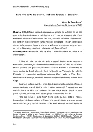Luiz Artur Ferraretto, Luciano Klöckner (Orgs.)
344
Para criar o site Radioforum, em busca de um rádio inventivo...
Mauro Sá Rego Costa1
Resumo: O Radioforum surgiu da discussão do projeto de conteúdo de um site
para a divulgação de gêneros radiofônicos pouco ouvidos em nosso dial. Entre
eles,destacam-se o radiodrama e a radioarte, além das formas de design sonoro
que também não contam com outros meios de divulgação – design sonoro para
dança, performances, vídeos e cinema, arquiteturas e esculturas sonoras, além
de outros. O endereço do site é o
Universidade do Estado do Rio de Janeiro (UERJ)
http://www.radioforum.zt2.net/.
Palavras-chave: Radioforum. Site de rádio. Diferentes formas de rádio e de
sound design.
A ideia de criar um site de rádio e sound design, surgiu durante o
Radioforum, evento organizado em Londrina em setembro de 2008, por Janete El
Haouli, juntando um grupo de produtores de rádio, teóricos e radioartistas de
vários cantos do Brasil, além de Harri Huhtamaki, da Yleisradio de Helsinki,
Finlândia; do compositor curitibano/berlinense Chico Mello e Vera Terra,
compositora, musicóloga, estudiosa e melhor intérprete brasileira da obra de John
Cage.
Durante o surto do evento – cinco dias de programação, debates, oficinas e
apresentações de manhã, tarde e noite – brotou esse motif. A questão era, por
que não temos um rádio que provoque, perturbe e faça pensar, apesar de tanta
gente capaz de produzi-lo, como aquele grupo que estava reunido ali.
Para que serve o rádio hoje? Como anda ou não anda o tráfego,
temperatura, vai chover ou fazer sol, hora certa, som (qualquer som, mas sempre
sem muita invenção), notícias de última hora – aliás, as rádios jornalísticas são as
1
Professor Adjunto da Faculdade de Educação da Baixada Fluminense (UERJ); Coordenador da
Oficina Híbridos – Mídia e Arte Contemporânea - do LABORE – Laboratório de Estudos
Contemporâneos - UERJ; Coordenador do Laboratório de Rádio UERJ/Baixada. Professor do
Mestrado em Educação, Cultura e Comunicação / FEBF/UERJ. E-mail: maurosarego@gmail.com
 