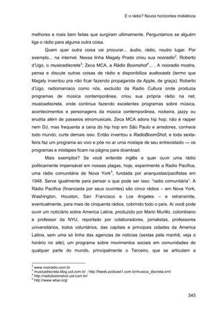 E o rádio? Novos horizontes midiáticos
345
melhores e mais bem feitas que surgiram ultimamente. Perguntamos se alguém
liga o rádio para alguma outra coisa.
Quem quer outra coisa vai procurar... áudio, rádio, noutro lugar. Por
exemplo... na internet. Nessa linha Magaly Prado criou sua nooradio2
, Roberto
d’Ugo, o musicadiscreta3
; Zeca MCA, a Rádio Boomshot4
Mais exemplos? Se você entende inglês e quer ouvir uma rádio
politicamente impensável em nossas plagas, hoje, experimente a Radio Pacifica,
uma rádio comunitária de Nova York
... . A nooradio mostra,
pensa e discute outras coisas de rádio e disponibiliza audiocasts (termo que
Magaly inventou pra não ficar fazendo propaganda da Apple, de graça). Roberto
d’Ugo, radiomaníaco como nós, excluído da Radio Cultura onde produzia
programas de música contemporânea, criou sua própria rádio na net,
musicadiscreta, onde continua fazendo excelentes programas sobre música,
acontecimentos e personagens da música contemporânea, rockeira, jazzy ou
erudita além de passeios etnomusicais. Zeca MCA adora hip hop; não é rapper
nem DJ, mas frequenta a cena do hip hop em São Paulo e arredores, conhece
todo mundo, curte demais isso. Então inventou a RadioBoomShot, e toda sexta-
feira faz um programa ao vivo e põe no ar uma mixtape de seu entrevistado --- os
programas e mixtapes ficam na página para download.
5
2
www.nooradio.com.br
, fundada por anarquistas/pacifistas em
1948. Serve igualmente para pensar o que pode ser isso: “radio comunitária”. A
Rádio Pacifica (financiada por seus ouvintes) são cinco rádios – em Nova York,
Washington, Houston, San Francisco e Los Angeles – e retransmite,
eventualmente, para mais de cinquenta rádios, cobrindo todo o país. Aí você pode
ouvir um noticiário sobre America Latina, produzido por Mario Murillo, colombiano
e professor da NYU, reportado por colaboradores, jornalistas, professores
universitários, todos voluntários, das capitais e principais cidades da America
Latina, sem uma só linha das agencias de noticias (sextas pela manhã, veja o
horário no site); um programa sobre movimentos sociais em comunidades de
qualquer parte do mundo, principalmente o Terceiro, que se articulam a
3
musicadiscreta.blog.uol.com.br ; http://feeds.podcast1.com.br/musica_discreta.xml
4
http://radioboomshot.uol.com.br/
5
http://www.wbai.org/
 