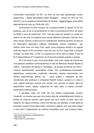 Luiz Artur Ferraretto, Luciano Klöckner (Orgs.)
346
movimentos comunitários de NY, na linha da luta pela globalização contra-
hegemônica – Global Movements Urban Struggles - , terças de 10hs as 11hs
(hor.NY); ou um programa mensal direto de Havana - Cuba in Focus - toda última
segunda feira do mês, as 17h30 (hor. NY).
Continuando na linha musical, há o programa Beats in Space6
do Dj Tim
Sweeney, que vai ao ar semanalmente na rádio (universitária) da NYU, às terças
de 22h30 a uma da manhã (hor. NY)7
Se a tua praia é outra, você pode baixar, sem custo, peças da maioria dos
compositores brasileiros contemporâneos no site da Biblioteca Musical Digital do
LaMuT - Laboratório de Música e Tecnologia - da Escola de Música da UFRJ
, mas que pode ser baixado ou ouvido em
stream em seu site. O programa toca musica eletrônica dançante, hip-hop, funk,
disco, house, techno e outros sons do underground. Sweeney sempre convida um
DJ estrangeiro, japoneses, ingleses, holandeses, suecos, brasileiros... que
tenham vindo tocar em Nova York, assim como programa sets/dj´s de lugares
onde ele mesmo foi DJ convidado, como fez com os DJ´s Diogo Reis e Eduardo
Cristoph, da festa Moo, no Rio, no programa de 29 de abril de 2008. O site da
B.I.S disponibilizava 471 programas, em 9 de junho passado quando o acessei.
8
A garotada, cada vez mais, faz sua própria programação musical,
“baixando” as músicas que quer dos muitos sites de compartilhamento (lícitos ou
ilícitos) de arquivos sonoros, para gravar nos seus i-pods ou fazer seus cd’s
caseiros. Em alguns universos, como o do Hip-hop, por exemplo, a maior parte da
produção musical circula pelas redes, nacionais e globais, sem que nada chegue
a virar disco, independente da indústria fonográfica como das próprias rádios,
-
músicas 'experimentais', acusmáticas, mistas, 'live', auxiliadas-por-computador,
algorítmicas, música-vídeo, multimídia, intermídia, músicas instrumentais com
vetores experimentais, poesia, etc. – como explica o cabeçalho do site.
Coordenado pelo professor e compositor Rodolfo Caesar, sussurro é a maior e
mais original biblioteca musical com acesso livre (sonoro) no Brasil, além de
disponibilizar textos, artigos, programas de rádio sobre a música concreta,
acusmática e eletroacústica.
6
http://www.beatsinspace.net/playlists.html
7
http://wnyu.org/
8
http://sussurro.musica.ufrj.br/
 