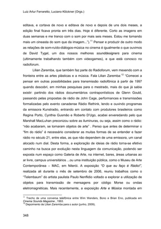 Luiz Artur Ferraretto, Luciano Klöckner (Orgs.)
348
editava, e cortava de novo e editava de novo e depois de uns dois meses, a
edição final ficava pronta em três dias. Hoje é diferente. Corto as imagens em
duas semanas e me tranco com o som por mais seis meses. Estou me tornando
mais um cineasta do som que da imagem...”).11
Lilian Zaremba, que também faz parte do Radioforum, vem mexendo com a
fronteira entre as artes plásticas e a música. Fala Lilian Zaremba:
Pensar e produzir de outro modo
as relações de som-ruído-diálogos-música no cinema é igualmente o que ouvimos
de David Tygel, um dos nossos melhores sounddesigners para cinema
(ultimamente trabalhando também com videogames), e que está conosco no
radioforum.
12
11
Trecho de uma conversa telefônica entre Wim Wenders, Bono e Brian Eno, publicada em
Cinema Sounds Magazine , 1993.
“Comecei a
pensar em outras possibilidades para transmissão radiofônica à partir de 1997
quando descobri, em minhas pesquisas para o mestrado, mais do que já sabia
existir: partindo dos rádios documentários contrapontísticos de Glenn Gould,
passando pelas propostas de rádio de John Cage, performances e transmissões
formalizadas pelo evento canadense Rádio Rethink, lendo e ouvindo programas
da emissora Kunstradio, entrando em contato com produtores brasileiros como
Regina Porto, Cynthia Gusmão e Roberto D’Ugo, acabei enveredando pelo que
Marshall MacLuhan preconizou sobre as iluminuras, ou seja, assim como o rádio:
“não acabaram, se tornaram objetos de arte” . Penso que antes de determinar o
“fim do rádio” é necessário considerar as muitas formas de se entender e fazer
rádio no século 21, entre elas, as que não dependem de uma emissora, um canal
alocado num dial. Desta forma, a exploração de ideias de rádio torna-se efetivo
caminho na busca por evolução nesta linguagem da comunicação, podendo ser
exposta num espaço como Galeria de Arte, na internet, bares, áreas urbanas ao
ar livre, campus universitários ...ou uma instituição pública, como o Museu de Arte
Contemporânea – MAC, em Niterói. A exposição “O que eu faço é Rádio!”,
realizada ali durante o mês de setembro de 2006, reuniu trabalhos como o
“Telembaum” do artista paulista Paulo Nenflidio voltado a explorar a utilização de
objetos para transmissão de mensagens por código Morse ou ondas
eletromagnéticas. Mais recentemente, a exposição Arte e Música montada em
12
Depoimento de Lilian Zaremba para o autor (junho, 2009).
 