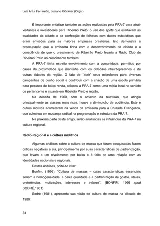 Luiz Artur Ferraretto, Luciano Klöckner (Orgs.)
34
É importante enfatizar também as ações realizadas pela PRA-7 para atrair
visitantes e investidores para Ribeirão Preto: o uso dos spots que exaltavam as
qualidades da cidade e da confecção de folhetos com dados estatísticos que
eram enviados para as maiores empresas brasileiras. Isto demonstra a
preocupação que a emissora tinha com o desenvolvimento da cidade e a
consciência de que o crescimento de Ribeirão Preto levaria a Rádio Club de
Ribeirão Preto ao crescimento também.
A PRA-7 tinha estreito envolvimento com a comunidade, permitido por
causa da proximidade que mantinha com os cidadãos ribeirãopretanos e de
outras cidades da região. O fato de “abrir” seus microfones para diversas
campanhas de cunho social e contribuir com a criação de uma escola primária
para pessoas de baixa renda, colocou a PRA-7 como uma mídia local no sentido
de pertencente e atuante em Ribeirão Preto e região.
Na década de 1960, com o advento da televisão, que atingia
principalmente as classes mais ricas, houve a diminuição da audiência. Este e
outros motivos acarretaram na venda da emissora para a Cruzada Evangélica,
que culminou em mudança radical na programação e estrutura da PRA-7.
Na próxima parte deste artigo, serão analisadas as influências da PRA-7 na
cultura regional.
Rádio Regional e a cultura midiática
Algumas análises sobre a cultura de massa que foram pesquisadas fazem
críticas negativas a ela, principalmente por suas características de padronização,
que levam a um nivelamento por baixo e à falta de uma relação com as
identidades nacionais e regionais.
Destas análises, pode-se citar:
Bonfim, (1996), “Cultura de massas – cujas características essenciais
seriam a homogeneidade, a baixa qualidade e a padronização de gostos, ideias,
preferências, motivações, interesses e valores”. (BONFIM, 1966 apud
SODRÉ,1981)
Sodré (1981), apresenta sua visão de cultura de massa na década de
1980:
 