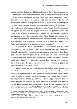 E o rádio? Novos horizontes midiáticos
349
galerias da Caixa Cultural em São Paulo, Brasília e Rio de Janeiro, curada por
Luiza Duarte e Marisa Florido reuniu uma série de propostas onde o rádio se fez
ouvir em paisagens sonoras dos artistas Paulo Vivacqua, ou no Chuveiro Sonoro
do artista Romano (que reuniu uma série de vozes de “cantores de chuveiro”
associados a emissões de programas de rádio) ou na instalação Rádio Rasgo de
Luz, que montei utilizando um velho aparelho de rádio valvulado e vários MP4 , o
novo “radinho de pilha” questionando essas muitas “caixas de rádio”, clausuras
não apenas do rádio mas das próprias ideias que dele podemos extrair. Não
chega a ser novidade se lembrarmos o trabalho na confluência do plástico e
sonoro desenvolvido pelo músico suíço-baiano Walter Smetak, entre os anos 60 e
70, resultando em objetos classificados como “plásticas sonoras”, merecendo em
2008 exposição especial montada no Museu de Arte Moderna da Bahia e São
Paulo, onde realizei um rádio documentário sobre o trabalho13
O universo da Dança Contemporânea, principalmente com os novos
coreógrafos do Rio de Janeiro, abriu outros espaços para essa articulação
Música/Dança, que tem momentos exemplares como uma peça de John Cage
para coreografia de Cunningham, em que compositor, coreografo e bailarinos só
ouviram-e-viram suas “trilhas”, pela primeira vez, na hora da estreia
”.
14
Quando pensamos nos outros gêneros radiofônicos é bom lembrar que
Julio de Paula – outro que nos acompanha na organização do radioforum – tem
espaço para a produção de seus documentários sonoros numa de nossas poucas
rádios “culturais” - “Veredas”, na Rádio Cultura FM, São Paulo - . Mas o universo
dos documentários sonoros (ou features, na leitura anglo-americana) tem um
amplo espectro na produção de rádios educativas e culturais pelo resto do
mundo. Nossa referencia mais recente foi com a obra de Harri Huhtamaki, que há
vinte e oito anos mantém seu “RadioAtelier”, na YleisRadio de Helsinque. Muitos
(Godard
devia saber disso!!!???). Compositor carioca, Tato Taborda tem produzido
especialmente para Dança, e se encarregará de administrar a página do
Radioforum para Sound design Dança.
13
Smetak Imprevisto – rádio documentário em quatro partes roteirizado e produzido por Lilian
Zaremba, para o MAM, São Paulo e transmitido pela Rádio Cultura Brasil AM em quatro sábados
de novembro e dezembro de 2008.
14
Gil, José. Movimento Total. O Corpo e a Dança. Relógio d’Água, Lisboa, 2001, 48; Cage, John.
Silence. Wesleyan University Press, 1973, 94.
 