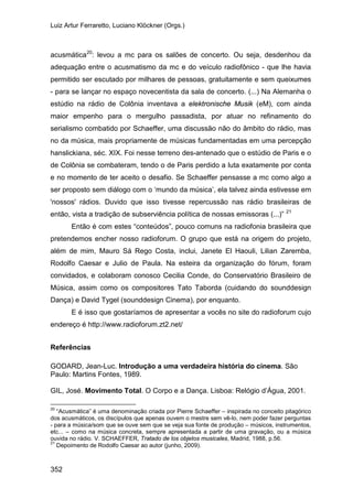 Luiz Artur Ferraretto, Luciano Klöckner (Orgs.)
352
acusmática20
: levou a mc para os salões de concerto. Ou seja, desdenhou da
adequação entre o acusmatismo da mc e do veículo radiofônico - que lhe havia
permitido ser escutado por milhares de pessoas, gratuitamente e sem queixumes
- para se lançar no espaço novecentista da sala de concerto. (...) Na Alemanha o
estúdio na rádio de Colônia inventava a elektronische Musik (eM), com ainda
maior empenho para o mergulho passadista, por atuar no refinamento do
serialismo combatido por Schaeffer, uma discussão não do âmbito do rádio, mas
no da música, mais propriamente de músicas fundamentadas em uma percepção
hanslickiana, séc. XIX. Foi nesse terreno des-antenado que o estúdio de Paris e o
de Colônia se combateram, tendo o de Paris perdido a luta exatamente por conta
e no momento de ter aceito o desafio. Se Schaeffer pensasse a mc como algo a
ser proposto sem diálogo com o ‘mundo da música’, ela talvez ainda estivesse em
'nossos' rádios. Duvido que isso tivesse repercussão nas rádio brasileiras de
então, vista a tradição de subserviência política de nossas emissoras (...)” 21
Então é com estes “conteúdos”, pouco comuns na radiofonia brasileira que
pretendemos encher nosso radioforum. O grupo que está na origem do projeto,
além de mim, Mauro Sá Rego Costa, inclui, Janete El Haouli, Lilian Zaremba,
Rodolfo Caesar e Julio de Paula. Na esteira da organização do fórum, foram
convidados, e colaboram conosco Cecilia Conde, do Conservatório Brasileiro de
Música, assim como os compositores Tato Taborda (cuidando do sounddesign
Dança) e David Tygel (sounddesign Cinema), por enquanto.
E é isso que gostaríamos de apresentar a vocês no site do radioforum cujo
endereço é http://www.radioforum.zt2.net/
Referências
GODARD, Jean-Luc. Introdução a uma verdadeira história do cinema. São
Paulo: Martins Fontes, 1989.
GIL, José. Movimento Total. O Corpo e a Dança. Lisboa: Relógio d’Água, 2001.
20
“Acusmática” é uma denominação criada por Pierre Schaeffer – inspirada no conceito pitagórico
dos acusmáticos, os discípulos que apenas ouvem o mestre sem vê-lo, nem poder fazer perguntas
- para a música/som que se ouve sem que se veja sua fonte de produção – músicos, instrumentos,
etc... – como na música concreta, sempre apresentada a partir de uma gravação, ou a música
ouvida no rádio. V. SCHAEFFER, Tratado de los objetos musicales, Madrid, 1988, p.56.
21
Depoimento de Rodolfo Caesar ao autor (junho, 2009).
 