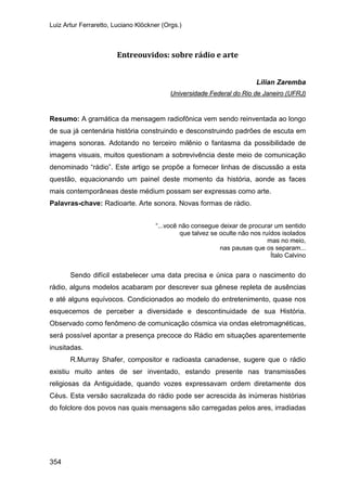 Luiz Artur Ferraretto, Luciano Klöckner (Orgs.)
354
Entreouvidos: sobre rádio e arte
Lilian Zaremba
Resumo: A gramática da mensagem radiofônica vem sendo reinventada ao longo
de sua já centenária história construindo e desconstruindo padrões de escuta em
imagens sonoras. Adotando no terceiro milênio o fantasma da possibilidade de
imagens visuais, muitos questionam a sobrevivência deste meio de comunicação
denominado “rádio”. Este artigo se propõe a fornecer linhas de discussão a esta
questão, equacionando um painel deste momento da história, aonde as faces
mais contemporâneas deste médium possam ser expressas como arte.
Universidade Federal do Rio de Janeiro (UFRJ)
Palavras-chave: Radioarte. Arte sonora. Novas formas de rádio.
“...você não consegue deixar de procurar um sentido
que talvez se oculte não nos ruídos isolados
mas no meio,
nas pausas que os separam...
Ítalo Calvino
Sendo difícil estabelecer uma data precisa e única para o nascimento do
rádio, alguns modelos acabaram por descrever sua gênese repleta de ausências
e até alguns equívocos. Condicionados ao modelo do entretenimento, quase nos
esquecemos de perceber a diversidade e descontinuidade de sua História.
Observado como fenômeno de comunicação cósmica via ondas eletromagnéticas,
será possível apontar a presença precoce do Rádio em situações aparentemente
inusitadas.
R.Murray Shafer, compositor e radioasta canadense, sugere que o rádio
existiu muito antes de ser inventado, estando presente nas transmissões
religiosas da Antiguidade, quando vozes expressavam ordem diretamente dos
Céus. Esta versão sacralizada do rádio pode ser acrescida às inúmeras histórias
do folclore dos povos nas quais mensagens são carregadas pelos ares, irradiadas
 