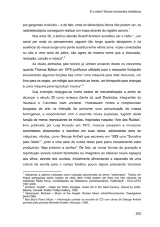 E o rádio? Novos horizontes midiáticos
355
por gargantas invisíveis – e de fato, onde os telescópios óticos não podem ver, os
radiotelescópios conseguem realizar um mapa através do registro sonoro.1
Nos anos 30, o teórico alemão Rudolf Arnheim acreditou ser o rádio “...um
canal por onde os pensamentos vaguem tão longe quanto desejarem e na
ausência do visual surge uma ponte acústica entre vários sons: vozes conectadas
ou não a uma cena de palco, são agora da mesma carne que a discussão,
recitação, canção e música”.2
As ideias alinhadas pelo teórico já vinham ecoando desde os oitocentos
quando Thomas Edison em 1878 justificava utilidade para o ressoante fonógrafo
enumerando algumas funções tais como “uma máquina para ditar discursos, um
livro para os cegos, um relógio que anuncie as horas, um brinquedo para crianças
e, para máquina para reproduzir música”.3
Sua invenção conjugou-se numa cadeia de industrialização a ponto de
alcançar o século 20 como ameaça diante da qual Dadaístas, integrantes do
Bauhaus e Futuristas iriam vociferar. Protestavam contra a compreensão
burguesa da arte na intenção de promover uma comunicação de massa
homogênea, e responderiam com o exercitar novas surpresas, fugindo desta
função de meros reprodutores de mídias. Inspirados naquela “Arte dos Ruídos”,
livro publicado por Luigi Russolo em 1913, músicos passaram a incorporar
sonoridades dissonantes e barulhos em suas obras, adicionando sons de
máquinas, vitrolas, como George Antheil que escreveu em 1929 uma “Sonatina
para Rádio”4
1
Utilizamos a palavra radioasta como tradução aproximada ao termo “radiomaker”. Textos em
língua portuguesa sobre noções de rádio além mídia podem ser lidos nos três volumes da
coletânea Rádio Nova, Constelações da Radiofonia Contemporânea, PUBLIQUE : ECO-UFRJ
1997-2000.
, junto a uma série de outras obras para piano considerando estar
produzindo “algo próximo a sonhos”. De fato, as novas formas de gravação e
reprodução sonora nutriam facilidades ao imaginário ao oferecer novos espaços
aos olhos, através dos ouvidos. Inicialmente alimentando a expansão de uma
cultura da escrita para o campo fonético pouco depois precisando funcionar
2
Arnheim, Rudolf – citado por Khan, Douglas: Audio Art in the Deaf Century. Sound by Artist.
Alberta, Canadá: Walter Phillips Gallery, 1990.
3
Glassmeier, Michael – Music of the Angels. Broken Music artists’Recordworks. Daadgalerie
Berlin1989.
4
Bad Boy’s Piano Music – informação contida no encarte do CD com obras de George Antheil
gravado pelo pianista Benedikt Koelen, Munique, 1995.
 