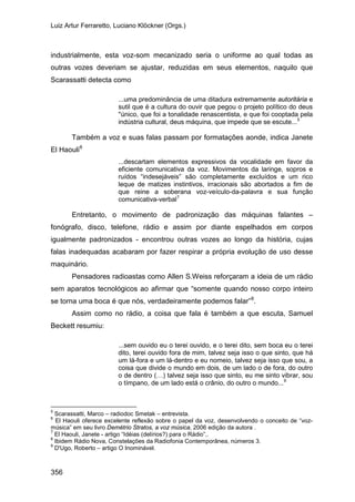 Luiz Artur Ferraretto, Luciano Klöckner (Orgs.)
356
industrialmente, esta voz-som mecanizado seria o uniforme ao qual todas as
outras vozes deveriam se ajustar, reduzidas em seus elementos, naquilo que
Scarassatti detecta como
...uma predominância de uma ditadura extremamente autoritária e
sutil que é a cultura do ouvir que pegou o projeto político do deus
''único, que foi a tonalidade renascentista, e que foi cooptada pela
indústria cultural, deus máquina, que impede que se escute...5
Também a voz e suas falas passam por formatações aonde, indica Janete
El Haouli6
...descartam elementos expressivos da vocalidade em favor da
eficiente comunicativa da voz. Movimentos da laringe, sopros e
ruídos “indesejáveis” são completamente excluídos e um rico
leque de matizes instintivos, irracionais são abortados a fim de
que reine a soberana voz-veículo-da-palavra e sua função
comunicativa-verbal7
Entretanto, o movimento de padronização das máquinas falantes –
fonógrafo, disco, telefone, rádio e assim por diante espelhados em corpos
igualmente padronizados - encontrou outras vozes ao longo da história, cujas
falas inadequadas acabaram por fazer respirar a própria evolução de uso desse
maquinário.
Pensadores radioastas como Allen S.Weiss reforçaram a ideia de um rádio
sem aparatos tecnológicos ao afirmar que “somente quando nosso corpo inteiro
se torna uma boca é que nós, verdadeiramente podemos falar”8
Assim como no rádio, a coisa que fala é também a que escuta, Samuel
Beckett resumiu:
.
...sem ouvido eu o terei ouvido, e o terei dito, sem boca eu o terei
dito, terei ouvido fora de mim, talvez seja isso o que sinto, que há
um lá-fora e um lá-dentro e eu nomeio, talvez seja isso que sou, a
coisa que divide o mundo em dois, de um lado o de fora, do outro
o de dentro (…) talvez seja isso que sinto, eu me sinto vibrar, sou
o tímpano, de um lado está o crânio, do outro o mundo...9
5
Scarassatti, Marco – radiodoc Smetak – entrevista.
6
El Haouli oferece excelente reflexão sobre o papel da voz, desenvolvendo o conceito de “voz-
música” em seu livro Demétrio Stratos, a voz música, 2006 edição da autora .
7
El Haouli, Janete - artigo “Idéias (delírios?) para o Rádio”,.
8
Ibidem Rádio Nova, Constelações da Radiofonia Contemporânea, números 3.
9
D'Ugo, Roberto – artigo O Inominável.
 
