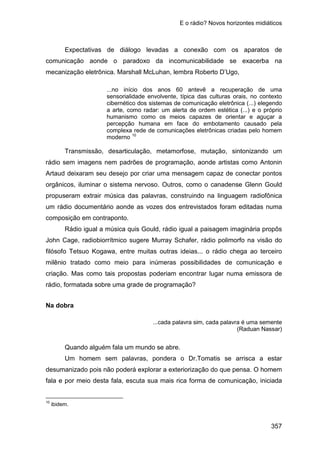 E o rádio? Novos horizontes midiáticos
357
Expectativas de diálogo levadas a conexão com os aparatos de
comunicação aonde o paradoxo da incomunicabilidade se exacerba na
mecanização eletrônica. Marshall McLuhan, lembra Roberto D’Ugo,
...no início dos anos 60 antevê a recuperação de uma
sensorialidade envolvente, típica das culturas orais, no contexto
cibernético dos sistemas de comunicação eletrônica (...) elegendo
a arte, como radar: um alerta de ordem estética (...) e o próprio
humanismo como os meios capazes de orientar e aguçar a
percepção humana em face do embotamento causado pela
complexa rede de comunicações eletrônicas criadas pelo homem
moderno 10
Transmissão, desarticulação, metamorfose, mutação, sintonizando um
rádio sem imagens nem padrões de programação, aonde artistas como Antonin
Artaud deixaram seu desejo por criar uma mensagem capaz de conectar pontos
orgânicos, iluminar o sistema nervoso. Outros, como o canadense Glenn Gould
propuseram extrair música das palavras, construindo na linguagem radiofônica
um rádio documentário aonde as vozes dos entrevistados foram editadas numa
composição em contraponto.
Rádio igual a música quis Gould, rádio igual a paisagem imaginária propôs
John Cage, radiobiorrítmico sugere Murray Schafer, rádio polimorfo na visão do
filósofo Tetsuo Kogawa, entre muitas outras ideias... o rádio chega ao terceiro
milênio tratado como meio para inúmeras possibilidades de comunicação e
criação. Mas como tais propostas poderiam encontrar lugar numa emissora de
rádio, formatada sobre uma grade de programação?
Na dobra
...cada palavra sim, cada palavra é uma semente
(Raduan Nassar)
Quando alguém fala um mundo se abre.
Um homem sem palavras, pondera o Dr.Tomatis se arrisca a estar
desumanizado pois não poderá explorar a exteriorização do que pensa. O homem
fala e por meio desta fala, escuta sua mais rica forma de comunicação, iniciada
10
ibidem.
 