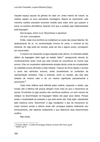 Luiz Artur Ferraretto, Luciano Klöckner (Orgs.)
358
naquele espaço aquoso da gênese de cada um: antes mesmo de nascer, as
orelhas captam os sons articulando mensagens. Depois do nascimento, esta
memória auditiva precisará encontrar sentido para estes sons que passam a
ecoar na acústica atmosférica, fazendo com que a audição seja intelectualizada
pela linguagem.
Sair da água, entrar no ar. Reconhecer e reproduzir.
Um som, uma palavra.
Então, neste novo território se multiplicam as vozes das coisas falantes. No
deslocamento de ar, na movimentação mínima do vento, o invisível se faz
presente. Ali, algo pode ser narrado, pode ser dito e alguns outros, conseguem
ser sussurrados.
A mesma voz ressoante na água daquela noite uterina, no chamado estado
afetivo da linguagem dará lugar ao estado lúdico11
assegurando através do
condicionamento áudio vocal que esta tomada de consciência do mundo seja
sonora. Criar um vocabulário relativamente simples dando conta da complexidade
da realidade sonora afirmada a cada instante. Traduzir de forma rápida e concisa
a soma dos estímulos sonoros, ainda considerando os conteúdos de
representação simbólica. Falar e entender, emitir ou receber, são dois atos
dotados do mesmo valor e de um mesmo significado psicosensorial e
psicomotriz12
Cada onda silábica será definida pelas orelhas, esquerda e direita, cuja
função não é idêntica até porque abrigam muito mais do que o mecanismo da
escuta. Envolvidas no jogo acústico dos neurônios auditivos, um sem número de
códigos na discriminação da linguagem falada vão jogar seus dados. Porque
existe a necessidade de entender o que está sendo dito. Esta ação, classificada
pela medicina como “discriminar” é algo impalpável: o tipo de mecanismo do
corpo humano aonde a ciência ainda não consegue explicar totalmente seu
funcionamento, não sabendo exatamente o que determina esse discernimento
auditivo.
.
Mas existe.
11
Tomatis, Alfred – L’oreille et le langage, Éditions du Seuil,1991 Paris, pg.60
12
Ibidem, pg.15
 