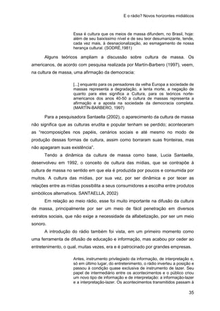 E o rádio? Novos horizontes midiáticos
35
Essa é cultura que os meios de massa difundem, no Brasil, hoje:
além de seu baixíssimo nível e de seu teor desumanizante, tende,
cada vez mais, à desnacionalização, ao esmagamento de nossa
herança cultural. (SODRÉ,1981)
Alguns teóricos ampliam a discussão sobre cultura de massa. Os
americanos, de acordo com pesquisa realizada por Martín-Barbero (1997), veem,
na cultura de massa, uma afirmação da democracia:
[...] enquanto para os pensadores da velha Europa a sociedade de
massas representa a degradação, a lenta morte, a negação de
quanto para eles significa a Cultura, para os teóricos norte-
americanos dos anos 40-50 a cultura de massas representa a
afirmação e a aposta na sociedade da democracia completa.
(MARTÍN-BARBERO, 1997)
Para a pesquisadora Santaella (2002), o aparecimento da cultura de massa
não significa que as culturas erudita e popular tenham se perdido; aconteceram
as “recomposições nos papéis, cenários sociais e até mesmo no modo de
produção dessas formas de cultura, assim como borraram suas fronteiras, mas
não apagaram suas existência”.
Tendo a dinâmica da cultura de massa como base, Lucia Santaella,
desenvolveu em 1992, o conceito de cultura das mídias, que se contrapõe à
cultura de massa no sentido em que ela é produzida por poucos e consumida por
muitos. A cultura das mídias, por sua vez, por ser dinâmica e por tecer as
relações entre as mídias possibilita a seus consumidores a escolha entre produtos
simbólicos alternativos. SANTAELLA, 2002)
Em relação ao meio rádio, esse foi muito importante na difusão da cultura
de massa, principalmente por ser um meio de fácil penetração em diversos
extratos sociais, que não exige a necessidade da alfabetização, por ser um meio
sonoro.
A introdução do rádio também foi vista, em um primeiro momento como
uma ferramenta de difusão de educação e informação, mas acabou por ceder ao
entretenimento, o qual, muitas vezes, era e é patrocinado por grandes empresas.
Antes, instrumento privilegiado da informação, de interpretação e,
só em último lugar, do entretenimento, o rádio inverteu a posição e
passou à condição quase exclusiva de instrumento de lazer. Seu
papel de intermediário entre os acontecimentos e o público criou
um novo tipo de informação e de interpretação: a informação-lazer
e a interpretação-lazer. Os acontecimentos transmitidos passam à
 
