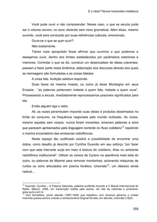 E o rádio? Novos horizontes midiáticos
359
Você pode ouvir e não compreender. Nesse caso, o que se escuta pode
ser o volume sonoro, os sons vibrando sem nexo gramatical. Além disso, mesmo
ouvindo, você será conduzido por suas referências culturais, emocionais.
Ouve-se o que se quer ouvir?
Não exatamente.
Talvez mais apropriado fosse afirmar que ouvimos o que podemos e
desejamos ouvir, dentro dos limites estabelecidos por parâmetros exteriores e
interiores. Controlar o que se diz, construir um desencadear de ideias coerentes,
passam a fazer parte nesta dinâmica, elaboração dos discursos através dos quais
as mensagens são formuladas e as coisas faladas.
A coisa fala. Audição seletiva responde.
Duas faces da mesma moeda, ou como já disse Montaigne em seus
Ensaios : “as palavras pertencem metade a quem fala, metade a quem ouve”.
Processando a escuta, imediatamente reprocessamos possíveis significados para
ela.
Então alguém liga o rádio.
Ali, as vozes perambulam impondo suas ideias e produtos desenhados no
limite do consumo, na frequência negociada pelo mundo civilizado. As vozes,
mesmo aquelas sem corpos, nunca foram inocentes, emanam palavras e sons
que parecem aprisionados pela linguagem corrente no fluxo cotidiano13
Neste espaço tão codificado existirá a possibilidade de encontrar uma
dobra, como desafio já descrito por Cynthia Gusmão em seu esforço “por fazer
com que esta inter-arte surja em meio à textura do cotidiano, ilhas no ambiente
radiofônico institucional”. Utilizar os versos de Cyrano na aparência mais bela do
outro, ou palavras de Maomé para remover montanhas, acionando máquinas de
ruídos ou sons articulados em poema fonético, Ursonate
repetindo
o mantra encantatório das emissoras radiofônicas.
14
13
Gusmão, Cynthia – A Palavra Saturada, palestra proferida durante a V Bienal Internacional de
Rádio, México, 2006, em transcrição cedida pela autora. ver site da roteirista e produtora:
, um clássico ainda
radical...
www.auris.com.br
14
Kurt Schwitters, pintor alemão (1887-1948) que trabalhou com diversos gêneros e mídias
incluindo poesia sonora criando a revolucionária Original Sonata, em alemão, Ursonate (1922)
 