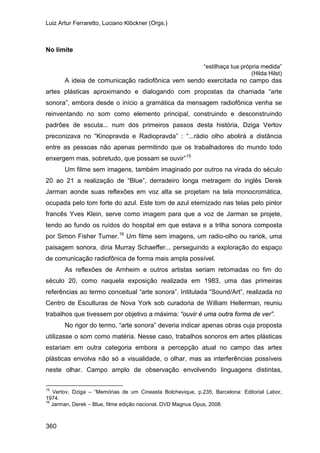 Luiz Artur Ferraretto, Luciano Klöckner (Orgs.)
360
No limite
“estilhaça tua própria medida”
(Hilda Hilst)
A ideia de comunicação radiofônica vem sendo exercitada no campo das
artes plásticas aproximando e dialogando com propostas da chamada “arte
sonora”, embora desde o início a gramática da mensagem radiofônica venha se
reinventando no som como elemento principal, construindo e desconstruindo
padrões de escuta... num dos primeiros passos desta história, Dziga Vertov
preconizava no “Kinopravda e Radiopravda” : “...rádio olho abolirá a distância
entre as pessoas não apenas permitindo que os trabalhadores do mundo todo
enxergem mas, sobretudo, que possam se ouvir”15
Um filme sem imagens, também imaginado por outros na virada do século
20 ao 21 a realização de “Blue”, derradeiro longa metragem do inglês Derek
Jarman aonde suas reflexões em voz alta se projetam na tela monocromática,
ocupada pelo tom forte do azul. Este tom de azul eternizado nas telas pelo pintor
francês Yves Klein, serve como imagem para que a voz de Jarman se projete,
tendo ao fundo os ruídos do hospital em que estava e a trilha sonora composta
por Simon Fisher Turner.16
As reflexões de Arnheim e outros artistas seriam retomadas no fim do
século 20, como naquela exposição realizada em 1983, uma das primeiras
referências ao termo conceitual “arte sonora”. Intitulada “Sound/Art”, realizada no
Centro de Esculturas de Nova York sob curadoria de William Hellerman, reuniu
trabalhos que tivessem por objetivo a máxima: “ouvir é uma outra forma de ver”.
Um filme sem imagens, um radio-olho ou rariok, uma
paisagem sonora, diria Murray Schaeffer... perseguindo a exploração do espaço
de comunicação radiofônica de forma mais ampla possível.
No rigor do termo, “arte sonora” deveria indicar apenas obras cuja proposta
utilizasse o som como matéria. Nesse caso, trabalhos sonoros em artes plásticas
estariam em outra categoria embora a percepção atual no campo das artes
plásticas envolva não só a visualidade, o olhar, mas as interferências possíveis
neste olhar. Campo amplo de observação envolvendo linguagens distintas,
15
Vertov, Dziga – “Memórias de um Cineasta Bolchevique, p.235, Barcelona: Editorial Labor,
1974.
16
Jarman, Derek – Blue, filme edição nacional, DVD Magnus Opus, 2008.
 
