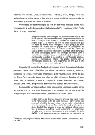 E o rádio? Novos horizontes midiáticos
361
incorporando cheiros, luzes, temperaturas, sombras, poesia, dança, emissões
radiofônicas... o artista passa a ficar atento a esses territórios, enriquecendo ou
alterando o que antes era meramente visual.
O interesse por esta integração do som em trabalhos plásticos ocorre mais
intensamente à partir da segunda metade do século 20, ressaltou o crítico Paulo
Sergio Duarte completando:
a separação entre som e imagem na experiência vital nossa, não
existe. Mesmo trancado numa câmara completamente isolada de
todo e qualquer som, acaba-se ouvindo os ruídos do nosso
próprio corpo (...) a inserção do som nas artes plásticas tem que
ser feita de forma muito inteligente e sutil porque...se tiver
aparência de música vai ser julgada com os paradigmas da
música e muitas vezes não se sustenta diante da História da
Música. Então, acho muito interessante quando o artista consegue
dar uma configuração sonora que interage fortemente com a
materialidade plástica, visual, de seu trabalho (...) ou seja, tanto a
manifestação acústica é necessária à manifestação plástica,
quanto a manifestação plástica não produz sentido sem a
manifestação acústica (...) uma experiência de arte que é arte
visual e arte sonora ao mesmo tempo.17
O século XX aceitando a fusão das linguagens trouxe à cena interferências
possíveis deste olhar oferecidas por obras de artistas plásticos, músicos,
bailarinos ou poetas. John Cage encantou-se pelo visual daquela vitrine de loja
em Nova York expondo dozes aparelhos de rádio dourados. Escutou ali, com
seus olhos, a chance de realizar composição aonde devolveria ao ouvinte,
destaca Vera Terra, “a experiência de uma escuta plástica e multidirecional”.
Considerada por alguns críticos peça inaugural na utilização do rádio como
ferramenta sonora, “Imaginary Landscapes # 4” revelaria alguns interesses do
compositor por este “instrumento rádio”, como observa Mauro Costa:
o rádio aparece de diversas maneiras em sua obra : usa rádios
como instrumentos dentro de obras musicais – aproveitando seu
potencial aleatório (o que estiver no ar na(s) estação(ões)
sintonizada(s) na hora, vai fazer parte da obra); produz para o
rádio, desde trilhas sonoras a peças de rádio-arte stricto-senso;
usa a emissão radiofônica como instrumento ou ferramenta;
compõe uma peça em homenagem a uma estação de rádio
(WBAI); e até suas conversas em programas de bate-papo no
17
entrevista para programa “Radio e Arte Sonora” da série Rádio Escuta! Lilian Zaremba, MEC-
FM, 2008.
 
