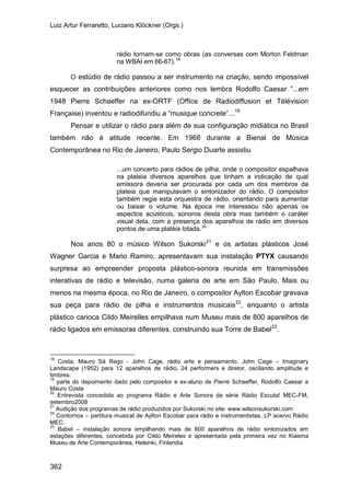 Luiz Artur Ferraretto, Luciano Klöckner (Orgs.)
362
rádio tornam-se como obras (as conversas com Morton Feldman
na WBAI em 66-67).18
O estúdio de rádio passou a ser instrumento na criação, sendo impossível
esquecer as contribuições anteriores como nos lembra Rodolfo Caesar “...em
1948 Pierre Schaeffer na ex-ORTF (Office de Radiodiffusion et Télévision
Française) inventou e radiodifundiu a “musique concrete”...19
Pensar e utilizar o rádio para além de sua configuração midiática no Brasil
também não é atitude recente. Em 1968 durante a Bienal de Música
Contemporânea no Rio de Janeiro, Paulo Sergio Duarte assistiu
...um concerto para rádios de pilha, onde o compositor espalhava
na plateia diversos aparelhos que tinham a indicação de qual
emissora deveria ser procurada por cada um dos membros da
plateia que manipulavam o sintonizador do rádio. O compositor
também regia esta orquestra de rádio, orientando para aumentar
ou baixar o volume. Na época me interessou não apenas os
aspectos acústicos, sonoros desta obra mas também o caráter
visual dela, com a presença dos aparelhos de rádio em diversos
pontos de uma platéia lotada.20
Nos anos 80 o músico Wilson Sukorski21
e os artistas plásticos José
Wagner Garcia e Mario Ramiro, apresentavam sua instalação PTYX causando
surpresa ao empreender proposta plástico-sonora reunida em transmissões
interativas de rádio e televisão, numa galeria de arte em São Paulo. Mais ou
menos na mesma época, no Rio de Janeiro, o compositor Aylton Escobar gravava
sua peça para rádio de pilha e instrumentos musicais22
, enquanto o artista
plástico carioca Cildo Meirelles empilhava num Museu mais de 800 aparelhos de
rádio ligados em emissoras diferentes, construindo sua Torre de Babel23
18
Costa, Mauro Sá Rego - John Cage, rádio arte e pensamento. John Cage – Imaginary
Landscape (1952) para 12 aparelhos de rádio, 24 performers e diretor, oscilando amplitude e
timbres.
.
19
parte do depoimento dado pelo compositor e ex-aluno de Pierre Schaeffer, Rodolfo Caesar a
Mauro Costa
20
Entrevista concedida ao programa Rádio e Arte Sonora da série Rádio Escuta! MEC-FM,
setembro2008
21
Audição dos programas de rádio produzidos por Sukorski no site: www.wilsonsukorski.com
22
Contornos – partitura musical de Aylton Escobar para rádio e instrumentistas, LP acervo Rádio
MEC.
23
Babel – instalação sonora empilhando mais de 800 aparelhos de rádio sintonizados em
estações diferentes, concebida por Cildo Meireles e apresentada pela primeira vez no Kiasma
Museu de Arte Contemporânea, Helsinki, Finlandia
 