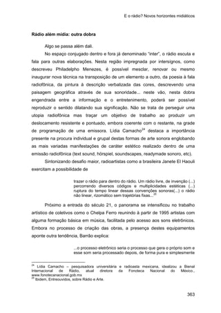 E o rádio? Novos horizontes midiáticos
363
Rádio além mídia: outra dobra
Algo se passa além dali.
No espaço conjugado dentro e fora já denominado “inter”, o rádio escuta e
fala para outras elaborações. Nesta região impregnada por intersígnos, como
descreveu Philadelpho Menezes, é possível mesclar, renovar ou mesmo
inaugurar nova técnica na transposição de um elemento a outro, da poesia à fala
radiofônica, da pintura à descrição verbalizada das cores, descrevendo uma
paisagem geográfica através de sua sonoridade... neste vão, nesta dobra
engendrada entre a informação e o entretenimento, poderá ser possível
reproduzir o sentido dilatando sua significação. Não se trata de perseguir uma
utopia radiofônica mas traçar um objetivo de trabalho ao produzir um
deslocamento resistente e pontuado, embora coerente com o restante, na grade
de programação de uma emissora. Lídia Camacho24
Sintonizando desafio maior, radioartistas como a brasileira Janete El Haouli
exercitam a possibilidade de
destaca a importância
presente na procura individual e grupal destas formas de arte sonora englobando
as mais variadas manifestações de caráter estético realizado dentro de uma
emissão radiofônica (text sound, hörspiel, soundscapes, readymade sonoro, etc).
trazer o rádio para dentro do rádio. Um rádio livre, de invenção (...)
percorrendo diversos códigos e multiplicidades estéticas (...)
ruptura do tempo linear dessas convenções sonoras(...) o rádio
não linear, rizomático sem trajetórias fixas...25
Próximo a entrada do século 21, o panorama se intensificou no trabalho
artístico de coletivos como o Chelpa Ferro reunindo à partir de 1995 artistas com
alguma formação básica em música, facilitada pelo acesso aos sons eletrônicos.
Embora no processo de criação das obras, a presença destes equipamentos
aponte outra tendência, Barrão explica:
...o processo eletrônico seria o processo que gera o próprio som e
esse som seria processado depois, de forma pura e simplesmente
24
Lídia Camacho – pesquisadora universitária e radioasta mexicana, idealizou a Bienal
Internacional de Rádio, atual diretora da Fonoteca Nacional do México.,
www.fonotecanacional.gob.mx
25
Ibidem, Entreouvidos, sobre Rádio e Arte.
 