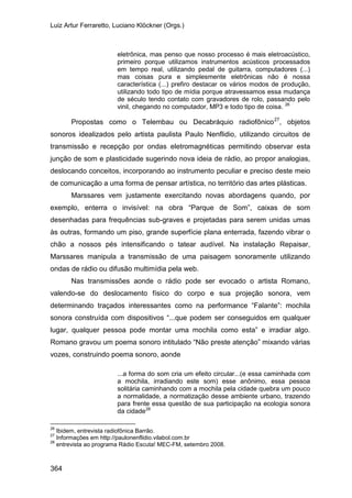 Luiz Artur Ferraretto, Luciano Klöckner (Orgs.)
364
eletrônica, mas penso que nosso processo é mais eletroacústico,
primeiro porque utilizamos instrumentos acústicos processados
em tempo real, utilizando pedal de guitarra, computadores (...)
mas coisas pura e simplesmente eletrônicas não é nossa
característica (...) prefiro destacar os vários modos de produção,
utilizando todo tipo de mídia porque atravessamos essa mudança
de século tendo contato com gravadores de rolo, passando pelo
vinil, chegando no computador, MP3 e todo tipo de coisa. 26
Propostas como o Telembau ou Decabráquio radiofônico27
Marssares vem justamente exercitando novas abordagens quando, por
exemplo, enterra o invisível: na obra “Parque de Som”, caixas de som
desenhadas para frequências sub-graves e projetadas para serem unidas umas
às outras, formando um piso, grande superfície plana enterrada, fazendo vibrar o
chão a nossos pés intensificando o tatear audível. Na instalação Repaisar,
Marssares manipula a transmissão de uma paisagem sonoramente utilizando
ondas de rádio ou difusão multimídia pela web.
, objetos
sonoros idealizados pelo artista paulista Paulo Nenflidio, utilizando circuitos de
transmissão e recepção por ondas eletromagnéticas permitindo observar esta
junção de som e plasticidade sugerindo nova ideia de rádio, ao propor analogias,
deslocando conceitos, incorporando ao instrumento peculiar e preciso deste meio
de comunicação a uma forma de pensar artística, no território das artes plásticas.
Nas transmissões aonde o rádio pode ser evocado o artista Romano,
valendo-se do deslocamento físico do corpo e sua projeção sonora, vem
determinando traçados interessantes como na performance “Falante”: mochila
sonora construída com dispositivos “...que podem ser conseguidos em qualquer
lugar, qualquer pessoa pode montar uma mochila como esta” e irradiar algo.
Romano gravou um poema sonoro intitulado “Não preste atenção” mixando várias
vozes, construindo poema sonoro, aonde
...a forma do som cria um efeito circular...(e essa caminhada com
a mochila, irradiando este som) esse anônimo, essa pessoa
solitária caminhando com a mochila pela cidade quebra um pouco
a normalidade, a normatização desse ambiente urbano, trazendo
para frente essa questão de sua participação na ecologia sonora
da cidade28
26
Ibidem, entrevista radiofônica Barrão.
27
Informações em http://paulonenflidio.vilabol.com.br
28
entrevista ao programa Rádio Escuta! MEC-FM, setembro 2008.
 