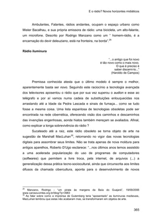 E o rádio? Novos horizontes midiáticos
365
Ambulantes, Falantes, rádios andantes, ocupam o espaço urbano como
Mister Bacalhau, e sua própria emissora de rádio: uma bicicleta, um alto-falante,
um microfone. Descrito por Rodrigo Manzano como um “ homem-rádio, é a
encarnação do devir deleuziano, está na fronteira, na borda”.29
Rádio iluminura
“...o antigo que foi novo
é tão novo como o mais novo.
O que é preciso é
saber discerni-lo...”
(Haroldo de Campos)
Premissa conhecida atesta que o último modelo é sempre o melhor,
aparentemente basta ser novo. Seguindo este raciocínio a tecnologia avançada
dos televisores aposentou o rádio que por sua vez superou o audion e esse ao
telégrafo e por aí vamos numa cadeia de substituições enlouquecidas nos
arrastando até a Idade da Pedra Lascada e sinais de fumaça... como se tudo
fosse a mesma coisa. Uma lista espantosa de tecnologias obsoletas pode ser
encontrada na rede cibernética, oferecendo visão dos caminhos e descaminhos
das invenções engenhosas, aonde hiatos também mereçam se avaliados. Afinal,
como explicar a longa sobrevivência do rádio ?
Sucateado até a raiz, este rádio obsoleto se torna objeto de arte na
sugestão de Marshall MacLuhan30
29
Manzano, Rodrigo - “um pirata às margens da Baía do Guajará”, 19/09/2006
, retornando no vigor das novas tecnologias
digitais para assombrar seus limites. Não se trata apenas de nova moldura para
antigos aparelhos, Roberto D’Ugo esclarece: “...nos últimos anos temos assistido
a uma acelerada popularização do uso de programas de computadores
(softwares) que permitem a livre troca, pela internet, de arquivos (...) a
generalização dessa prática tecno-sociocultural, ainda que circunscrita aos limites
difusos da chamada cibercultura, aponta para o desenvolvimento de novos
www.carosouvintes.org.br/blog/?p=3983
30
Ao falar sobre como a imprensa de Gutemberg teria “aposentado” as iluminuras medievais,
MacLuhan lembrou que estas não acabaram mas, se transformaram em objetos de arte.
 
