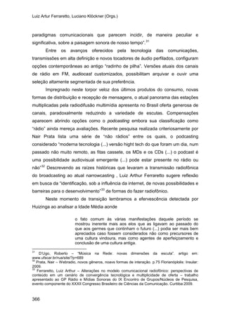 Luiz Artur Ferraretto, Luciano Klöckner (Orgs.)
366
paradigmas comunicacionais que parecem incidir, de maneira peculiar e
significativa, sobre a paisagem sonora de nosso tempo”.31
Entre os avanços oferecidos pela tecnologia das comunicações,
transmissões em alta definição e novos tocadores de áudio perfilados, configuram
opções contemporâneas ao antigo “radinho de pilha”. Versões atuais dos canais
de rádio em FM, audiocast customizados, possibilitam arquivar e ouvir uma
seleção altamente segmentada de sua preferência.
Impregnado neste torpor veloz dos últimos produtos do consumo, novas
formas de distribuição e recepção de mensagens, o atual panorama das estações
multiplicadas pela radiodifusão multimídia apresenta no Brasil oferta generosa de
canais, paradoxalmente reduzindo a variedade de escutas. Compensações
aparecem abrindo opções como o podcasting embora sua classificação como
“rádio” ainda mereça avaliações. Recente pesquisa realizada criteriosamente por
Nair Prata lista uma série de “não rádios” entre os quais, o podcasting
considerado “moderna tecnologia (...) versão hight tech do que foram um dia, num
passado não muito remoto, as fitas cassete, os MDs e os CDs (...) o podcast é
uma possibilidade audiovisual emergente (...) pode estar presente no rádio ou
não”32
Descrevendo as raízes históricas que levaram a transmissão radiofônica
do broadcasting ao atual narrowcasting , Luiz Arthur Ferraretto sugere reflexão
em busca da “identificação, sob a influência da internet, de novas possibilidades e
barreiras para o desenvolvimento”33
Neste momento de transição lembramos a efervescência detectada por
Huizinga ao analisar a Idade Média aonde
de formas do fazer radiofônico.
o fato comum às várias manifestações daquele período se
mostrou inerente mais aos elos que as ligavam ao passado do
que aos germes que continham o futuro (...) podia ser mais bem
apreciados caso fossem considerados não como precursores de
uma cultura vindoura, mas como agentes de aperfeiçoamento e
conclusão de uma cultura antiga.
31
D’Ugo, Roberto – “Música na Rede: novas dimensões da escuta”. artigo em:
www.ufscar.br/rua/site/?p=689
32
Prata, Nair – Webradio, novos gêneros, noavs formas de interação. p.75 Florianóplolis: Insular:
2009.
33
Ferraretto, Luiz Arthur – Alterações no modelo comunicacional radiofônico: perspectivas de
conteúdo em um cenário de convergência tecnológica e multiplicidade de oferta – trabalho
apresentado ao GP Rádio e Mídias Sonoras do IX Encontro de Grupos/Núcleos de Pesquisa,
evento componente do XXXII Congresso Brasileiro de Ciências da Comunicação. Curitiba:2009.
 