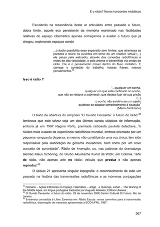 E o rádio? Novos horizontes midiáticos
367
Escutando na ressonância deste ar articulado entre passado e futuro,
dobra limite, aquele eco persistente da memória reanimado nas facilidades
relativas do espaço cibernético apenas começamos a avaliar o futuro que já
chegou, explorando espaços aonde
...o áudio possibilita essa expansão sem limites, que atravessa as
paredes e reúne os ouvintes em torno de um coletivo virtual (...)
ele passa pela webradio, através das conexões radiofônicas e
redes de alta velocidade, e pela antena é transmitido via ondas de
rádio. Ele é o pensamento móvel dentro do fluxo midiático. E
carrega o conteúdo do trabalho, nossas frases, nossos
pensamentos.34
Isso é rádio ?
“...qualquer um sonha.
qualquer um que está confinado no sonho,
que não se resigna a submergir, que deseja fugir de sua prisão
(...)
o sonho não existiria se um sujeito
pudesse se adaptar completamente à situação”
(Maria Zambrano)
O texto de abertura do simpósio “O Ouvido Pensante: o futuro do rádio”35
lembrava que este talvez seja um dos últimos canais utópicos de informação,
embora já em 1997 Regina Porto, premiada radioasta paulista detectava...“o
núcleo mais ousado da experiência radiofônica mundial, embora orientado por um
pequena vanguarda dispersa, e mesmo não constituindo uma voz única, tem sido
responsável pela elaboração de gêneros inovadores, bem como por um novo
conceito de sonoridade”. Rádio de Invenção, ou, nas palavras do dramaturgo
alemão Klaus Schöning, do Studio Akustische Kunst da WDR, em Colônia, “arte
de rádio, não apenas arte no rádio; veículo que produz e não apenas
reproduz”36
O século 21 apresenta singular topografia: o reconhecimento de todo um
passado na história das transmissões radiofônicas e as inúmeras conjugações
34
Romano – Ações Efêmeras no Espaço Telemático – artigo . e Huizinga, Johan – The Waning of
the Middle Ages, em língua portugesa traduzido por Augusto Abelaira, Editora Ulisseia: ,
35
O Ouvido Pensante: o futuro do rádio. 29 de novembro 2006 Centro Cultural Oi Futuro, Rio de
Janeiro.
36
Entrevista concedida à Lilian Zaremba em: Rádio Escuta: novos caminhos para a transmissão
radiofônica, dissertação de mestrado apresentada a ECO-UFRJ, 1997.
 