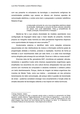 Luiz Artur Ferraretto, Luciano Klöckner (Orgs.)
368
com seu presente no entusiasmo da tecnologia; o crescimento vertiginoso de
conectividades portáteis cujo acesso se oferece em diversos aparatos de
comunicação eletrônica, e ainda como bem o pesquisador e produtor radiofônico
Roberto D’Ugo:
a instauração eminente de uma nova pragmática eletrônico-digital
de produção, distribuição e consumo de bens culturais colocando
em xeque, com cruel objetividade, mitos e competências de
criação, produção, financiamento e recepção.37
Manter-se fiel a sua própria diversidade de modelos assimilando nova
configuração de linguagem talvez seja o maior desafio do presente, momento
propício ao mergulho nesta memória do rádio percebendo fragmentos dispersos
como oportunidades de tropeço em seus conceitos.38
Acostumados estamos a identificar rádio como estações emissoras
sequenciadas em dial, distribuidoras de música e informação conforme grade de
programação atrelada a horários, produtos e repetições. Ouvimos de forma já
treinada a ouvir reconhecendo rádio por este treino, e a cada nova tecnologia
somos atingidos pela ameaça de sua extinção. Esvai-se o rádio ou nossa escuta?
Enormes rolos de fita, gravadores DAT, microfones em pedestal, válvulas,
ransistores e aparelhos k-sete entre diversos equipamentos engenhosos agora
empilhados nos escombros de uma cultura técnica ultrapassada mas que ainda
convive com monitores de computador e celulares revelando o cotidiano prático
um tanto desinteressante. Porque, diante de imagem da beleza engenhosa dos
inventos de Nikolai Tesla, como sua bobina – considerada um dos primeiros
transmissores de rádio comunicação, até porque rádio é questão de transmissão
de sinais – podemos considerar enxergar novo encantamento e função antes do
simples descartar de tecnologias voltando a nos inspirar em rádios iluminuras.
37
D’Ugo, Roberto - ibidem.
38
Maurício Lissovsky em belo e inspirado estudo sobre a memória no pensamento de Walter
Benjamin, propõe observar “fragmentariamente. É como fonte de fragmentos (…) que antes de
“compreendermos” seus conceitos, devemos tropeçar neles. E antes de desfrutarmos de suas
belas imagens, elas devem ser como flechas que nos atingem os olhos”. In: A Memória e as
Condições Poéticas do Acontecimento. Texto disponível na Internet.
 