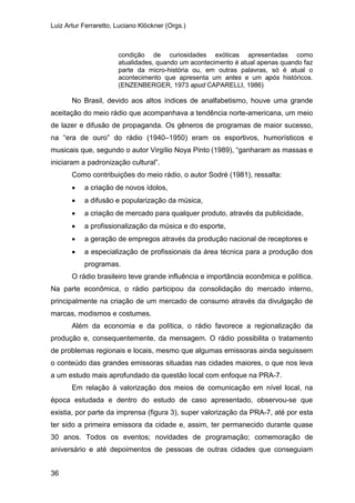 Luiz Artur Ferraretto, Luciano Klöckner (Orgs.)
36
condição de curiosidades exóticas apresentadas como
atualidades, quando um acontecimento é atual apenas quando faz
parte da micro-história ou, em outras palavras, só é atual o
acontecimento que apresenta um antes e um após históricos.
(ENZENBERGER, 1973 apud CAPARELLI, 1986)
No Brasil, devido aos altos índices de analfabetismo, houve uma grande
aceitação do meio rádio que acompanhava a tendência norte-americana, um meio
de lazer e difusão de propaganda. Os gêneros de programas de maior sucesso,
na “era de ouro” do rádio (1940–1950) eram os esportivos, humorísticos e
musicais que, segundo o autor Virgílio Noya Pinto (1989), “ganharam as massas e
iniciaram a padronização cultural”.
Como contribuições do meio rádio, o autor Sodré (1981), ressalta:
• a criação de novos ídolos,
• a difusão e popularização da música,
• a criação de mercado para qualquer produto, através da publicidade,
• a profissionalização da música e do esporte,
• a geração de empregos através da produção nacional de receptores e
• a especialização de profissionais da área técnica para a produção dos
programas.
O rádio brasileiro teve grande influência e importância econômica e política.
Na parte econômica, o rádio participou da consolidação do mercado interno,
principalmente na criação de um mercado de consumo através da divulgação de
marcas, modismos e costumes.
Além da economia e da política, o rádio favorece a regionalização da
produção e, consequentemente, da mensagem. O rádio possibilita o tratamento
de problemas regionais e locais, mesmo que algumas emissoras ainda seguissem
o conteúdo das grandes emissoras situadas nas cidades maiores, o que nos leva
a um estudo mais aprofundado da questão local com enfoque na PRA-7.
Em relação à valorização dos meios de comunicação em nível local, na
época estudada e dentro do estudo de caso apresentado, observou-se que
existia, por parte da imprensa (figura 3), super valorização da PRA-7, até por esta
ter sido a primeira emissora da cidade e, assim, ter permanecido durante quase
30 anos. Todos os eventos; novidades de programação; comemoração de
aniversário e até depoimentos de pessoas de outras cidades que conseguiam
 