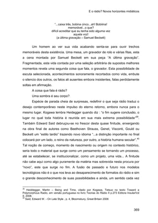 E o rádio? Novos horizontes midiáticos
369
“...caixa três, bobina cinco...ah! Bobiiina!
memorável...o que?
difícil acreditar que eu tenha sido alguma vez
aquela voz!
(a última gravação – Samuel Beckett)
Um homem ao ver sua vida acabando senta-se para ouvir trechos
memoráveis desta existência. Uma mesa, um gravador de rolo e várias fitas, esta
a cena montada por Samuel Beckett em sua peça “A última gravação”.
Fragmentada, esta vida contada por uma seleção arbitrária de supostos melhores
momentos revela uma segunda coisa que fala, o gravador. Esta possibilidade de
escuta selecionada, acontecimentos sonoramente recortados como vida, embute
o silencio dos outros, os fatos ali ausentes embora insistentes, falas perdidamente
soltas em afirmação.
A coisa que fala é rádio?
Uma sombra é seu corpo?
Espécie de parada cheia de surpresas, redefinir o que seja rádio traduz o
desejo contemporâneo neste impulso do eterno retorno, embora nunca para o
mesmo lugar. Kogawa lembra Heidegger quando diz : “o fim sugere conclusão, o
lugar no qual toda história é reunida em sua mais extrema possibilidade”39
.
Também Edward Said debruçou-se no frescor desta quase finitude, enxergando
na obra final de autores como Beethoven Strauss, Genet, Visconti, Gould ou
Beckett um “estilo tardio” trazendo novo idioma “...a distinção importante no final
colocará por um lado, o reino da natureza, por outro, a história humana secular”.40
39
Heiddegger, Martin – Being and Time, citado por Kogawa, Tetsuo no texto Toward a
Polymorphous Radio, em versão portuguesa no livro Teorias do Rádio II p.273 Editora InsularVol
II, 2008.
Tal noção de começo, momento de nascimento ou origem no contexto histórico,
seria todo o material que surge como um pensamento se tornando um processo,
até se estabelecer, se institucionalizar, como um projeto, uma vida... A finitude
não cabe aqui como algo puramente da matéria mas sobrevida nesta procura por
“novo”, este que surge no fim. A fusão de passado e futuro nos modelos
tecnológicos não é o que nos leva ao desaparecimento de formatos do rádio e sim
o grande desconhecimento de suas possibilidades e ainda, um sentido cada vez
40
Said, Edward W. - On Late Style , p. 4, Bloomsbury, Great Britain 2006
 