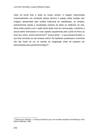 Luiz Artur Ferraretto, Luciano Klöckner (Orgs.)
370
maior de tornar tudo e todas as coisas visíveis. A imagem exteriorizada
incessantemente nos monitores parece diminuir o espaço desta audição sem
imagens apresentada pelo modelo tradicional de radiodifusão, na verdade,
extremamente oposta a visualização redutora de todas as instâncias da vida.
Seria então preciso ouvir o estilo tardio deste meio de comunicação, mantendo a
escuta alerta sintonizada no ruído captado argutamente pelo ouvido do físico ao
tocar seu violino, ensina Harnoncourt41
porque afinal... “o que pensaria Einstein, o
que teria concluído se não tocasse violino? As hipóteses audaciosas e inventivas
não são frutos de um só espírito de imaginação antes de poderem ser
demonstradas pelo pensamento lógico?”.
41
Harnoncourt, Nikolaus – Le Discours Musical, pour une nouvelle conception de la Musique, Paris
Éditons Gallimard: 1984.
 