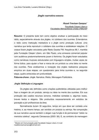 Luiz Artur Ferraretto, Luciano Klöckner (Orgs.)
372
Jingle: narrativa sonora
Roseli Trevisan Campos1
Faculdade Cásper Líbero e
Resumo: O presente texto tem como objetivo analisar a participação do meio
rádio, especialmente através dos jingles, no cotidiano dos ouvintes. Entendemos
o rádio como instituição mediadora e o jingle como produção cultural, uma
narrativa que tenta reproduzir o cotidiano dos ouvintes e estabelecer relações. O
corpus foram jingles veiculados pela Rádio Gazeta FM, frequência 88,1, mantida
pela Fundação Cásper Líbero, em São Paulo, uma emissora comercial popular
com audiência predominantemente jovem e feminina. Os jingles foram estudados
como narrativas musicais estruturadas com linguagens simples, muitas vezes de
forma lúdica, para ajudar a fixar a marca de um produto ou uma ideia na mente
dos ouvintes. Para analisarmos a recepção dos jingles realizamos pesquisa
empírica em duas etapas: um questionário para trinta ouvintes e, na segunda
etapa, quatro entrevistas em profundidade.
Faculdades Metropolitanas Unidas (FMU)/SP
Palavras-chave: Jingle. Narrativa. Rádio. Mensagem Publicitária.
Jingle: Definição e Linguagem
Os jingles são definidos como criações publicitárias utilizadas para melhor
fixar a imagem de um produto, serviço ou ideia na mente dos ouvintes. Em sua
produção são usados recursos sonoros, melodias cantadas e, algumas vezes,
breves textos e slogans. São produzidos necessariamente em estúdios de
gravação e por profissionais da área.
Normalmente duram 30 segundos, tempo em que deve ser contada uma
história, e, ao mesmo tempo, ser vendido um produto ou serviço. Na composição
de sua narrativa usa-se também o slogan cuja função é de permanecer “retido na
memória coletiva”, segundo Carrascoza (2003: 56). E, ao contrário da mensagem
1
Mestre em Comunicação pela Faculdade Cásper Líbero. E-mail:
roselitrevisancampos@hotmail.com
 