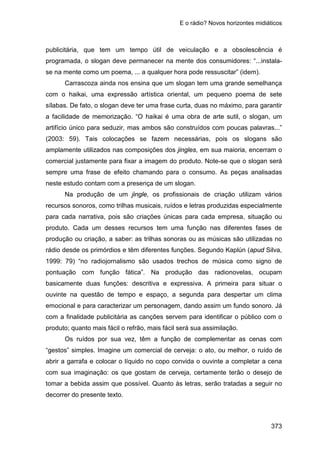 E o rádio? Novos horizontes midiáticos
373
publicitária, que tem um tempo útil de veiculação e a obsolescência é
programada, o slogan deve permanecer na mente dos consumidores: “...instala-
se na mente como um poema, ... a qualquer hora pode ressuscitar” (idem).
Carrascoza ainda nos ensina que um slogan tem uma grande semelhança
com o haikai, uma expressão artística oriental, um pequeno poema de sete
sílabas. De fato, o slogan deve ter uma frase curta, duas no máximo, para garantir
a facilidade de memorização. “O haikai é uma obra de arte sutil, o slogan, um
artifício único para seduzir, mas ambos são construídos com poucas palavras...”
(2003: 59). Tais colocações se fazem necessárias, pois os slogans são
amplamente utilizados nas composições dos jingles, em sua maioria, encerram o
comercial justamente para fixar a imagem do produto. Note-se que o slogan será
sempre uma frase de efeito chamando para o consumo. As peças analisadas
neste estudo contam com a presença de um slogan.
Na produção de um jingle, os profissionais de criação utilizam vários
recursos sonoros, como trilhas musicais, ruídos e letras produzidas especialmente
para cada narrativa, pois são criações únicas para cada empresa, situação ou
produto. Cada um desses recursos tem uma função nas diferentes fases de
produção ou criação, a saber: as trilhas sonoras ou as músicas são utilizadas no
rádio desde os primórdios e têm diferentes funções. Segundo Kaplún (apud Silva,
1999: 79) “no radiojornalismo são usados trechos de música como signo de
pontuação com função fática”. Na produção das radionovelas, ocupam
basicamente duas funções: descritiva e expressiva. A primeira para situar o
ouvinte na questão de tempo e espaço, a segunda para despertar um clima
emocional e para caracterizar um personagem, dando assim um fundo sonoro. Já
com a finalidade publicitária as canções servem para identificar o público com o
produto; quanto mais fácil o refrão, mais fácil será sua assimilação.
Os ruídos por sua vez, têm a função de complementar as cenas com
“gestos” simples. Imagine um comercial de cerveja: o ato, ou melhor, o ruído de
abrir a garrafa e colocar o líquido no copo convida o ouvinte a completar a cena
com sua imaginação: os que gostam de cerveja, certamente terão o desejo de
tomar a bebida assim que possível. Quanto às letras, serão tratadas a seguir no
decorrer do presente texto.
 
