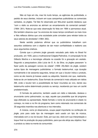 Luiz Artur Ferraretto, Luciano Klöckner (Orgs.)
374
Não só hoje em dia, mas há muito tempo, as agências de publicidade, a
pedido de seus clientes, incluem em suas campanhas publicitárias os comerciais
cantados, os jingles. Tal fato foi observado por McLuhan quando destacou que
“com o rádio os anúncios se abriram ao encantamento do comercial cantado”
(1964: 261). Note-se que esta observação foi feita em 1964 e permanece atual.
Ele também observou que “os anúncios de nosso tempo constituem os mais ricos
e fiéis reflexos diários que uma sociedade pode conceber para retratar todos os
seus setores de atividades” (1964: 262).
Neste sentido podemos afirmar que os publicitários trabalham com
assuntos cotidianos com o objetivo de dar maior confiabilidade e realismo aos
seus argumentos criativos.
Consta que o primeiro jingle gravado veiculado pelo rádio no Brasil foi
produzido, em 1935, para a multinacional Colgate-Palmolive. A composição foi de
Gilberto Martins e a tecnologia utilizada na ocasião foi a gravação em acetato.
Segundo a pesquisadora Júlia Lúcia de O. A. da Silva, os jingles passaram “a
fazer parte da paisagem sonora da cidade” (1999: 29).Além do jingle, existem
outros tipos de mensagens publicitárias: o formato testemunhal, cuja duração
normalmente é de sessenta segundos, tempo em que o locutor indica o produto,
como se ele mesmo já tivesse usado ou adquirido, fazendo crer que, realmente,
trata-se de um testemunho. Esse formato de comercial é mais utilizado em rádios
AM, onde o locutor tem a possibilidade de fazer incursões ao vivo, dando seu
testemunho sobre determinado produto ou serviço, recebendo por isso um cachê
predeterminado.
O formato de patrocínio, também usado em rádio e televisão, destaca o
anunciante como patrocinador, ou seja, aquele que possibilita que tal programa
seja efetivado ou apresentado. Neste formato o nome do anunciante é citado no
começo, no meio e no fim do programa, bem como retomado nos comerciais de
30 segundos inseridos nas aberturas e nos intervalos.
A música, como já observamos, ocupa papel importante na confecção do
jingle, pois para cada tipo de mensagem será usado um tipo de música,
intercalada com a voz do locutor. Este, por sua vez, dará com sua interpretação o
toque final na produção da peça publicitária, para que ela atinja seu objetivo: fixar
o produto ou ideia na mente do consumidor.
 