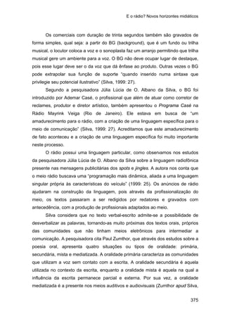 E o rádio? Novos horizontes midiáticos
375
Os comerciais com duração de trinta segundos também são gravados de
forma simples, qual seja: a partir do BG (background), que é um fundo ou trilha
musical, o locutor coloca a voz e o sonoplasta faz um arranjo permitindo que trilha
musical gere um ambiente para a voz. O BG não deve ocupar lugar de destaque,
pois esse lugar deve ser o da voz que dá ênfase ao produto. Outras vezes o BG
pode extrapolar sua função de suporte “quando inserido numa sintaxe que
privilegie seu potencial ilustrativo” (Silva, 1999: 27).
Segundo a pesquisadora Júlia Lúcia de O. Albano da Silva, o BG foi
introduzido por Ademar Casé, o profissional que além de atuar como corretor de
reclames, produtor e diretor artístico, também apresentou o Programa Casé na
Rádio Mayrink Veiga (Rio de Janeiro). Ele estava em busca de “um
amadurecimento para o rádio, com a criação de uma linguagem específica para o
meio de comunicação” (Silva, 1999: 27). Acreditamos que este amadurecimento
de fato aconteceu e a criação de uma linguagem específica foi muito importante
neste processo.
O rádio possui uma linguagem particular, como observamos nos estudos
da pesquisadora Júlia Lúcia de O. Albano da Silva sobre a linguagem radiofônica
presente nas mensagens publicitárias dos spots e jingles. A autora nos conta que
o meio rádio buscava uma “programação mais dinâmica, aliada a uma linguagem
singular própria às características do veículo” (1999: 25). Os anúncios de rádio
ajudaram na construção da linguagem, pois através da profissionalização do
meio, os textos passaram a ser redigidos por redatores e gravados com
antecedência, com a produção de profissionais adaptados ao meio.
Silva considera que no texto verbal-escrito admite-se a possibilidade de
desverbalizar as palavras, tornando-as muito próximas dos textos orais, próprios
das comunidades que não tinham meios eletrônicos para intermediar a
comunicação. A pesquisadora cita Paul Zumthor, que através dos estudos sobre a
poesia oral, apresenta quatro situações ou tipos de oralidade: primária,
secundária, mista e mediatizada. A oralidade primária caracteriza as comunidades
que utilizam a voz sem contato com a escrita. A oralidade secundária é aquela
utilizada no contexto da escrita, enquanto a oralidade mista é aquela na qual a
influência da escrita permanece parcial e externa. Por sua vez, a oralidade
mediatizada é a presente nos meios auditivos e audiovisuais (Zumthor apud Silva,
 
