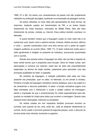 Luiz Artur Ferraretto, Luciano Klöckner (Orgs.)
376
1999: 47 e 48). Os textos com características da poesia oral são amplamente
utilizados na confecção de jingles, auxiliando na composição da paisagem sonora.
Os textos utilizados no meio rádio são apresentados de duas formas: de
improviso, bastante usados em transmissões de FM, e os textos tirados
diretamente da mídia impressa, chamados de Gillete Press. Eles são lidos
diretamente de jornais, revistas ou internet. Essa prática também acontece na
televisão.
A autora também mostra que a linguagem usada no meio rádio não é só
verbal-oral, pois “assim como a palavra escrita, músicas, efeitos sonoros, silêncio
e ruído...”, quando combinados criam uma obra sonora com o poder de sugerir
imagens auditivas ao ouvinte (Silva, 1999: 71). O texto verbal-oral criado para o
rádio geralmente é redigido no presente do indicativo, procurando proximidade
com o ouvinte.
Através dos estudos sobre a linguagem do rádio, ela nos fala a respeito do
texto verbal escrito que é preparado para locução. Deve ter frases curtas, sem
abreviações e números por extenso; neste tipo de texto são propositalmente
explorados os termos de duplo sentido, justamente para aproveitar uma das
principais qualidades do rádio: a sugestão.
No contexto da linguagem, a redação publicitária está cada vez mais
presente nas produções, quer no rádio, na televisão, ou em jornais e revistas.
Portanto a função de linguagem conotativa merece destaque, pois o seu papel é o
de caracterizar o discurso publicitário. A saber: a função conotativa sugere uma
falsa intimidade com o interlocutor e oculta o caráter coletivo da mensagem,
dando a impressão de que o produto/serviço foi criado especialmente para ele,
quando na verdade foi criado para todos que ouvirem a mensagem. Quanto mais
pessoas forem alcançadas, melhores os resultados.
Os verbos usados em tom imperativo também procuram envolver os
ouvintes, pois quando se diz: ame, ande etc., está se dirigindo diretamente ao
ouvinte. Se for usado o pronome pessoal da segunda pessoa, você, o discurso se
tornará ainda mais intimista, evolvente e sugestivo.
 