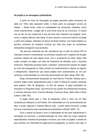 E o rádio? Novos horizontes midiáticos
377
Os jingles e as mensagens publicitárias
A partir do início da veiculação de jingles gravados pelas emissoras de
rádio em 1935, eles passaram então “a fazer parte da paisagem sonora da
cidade...”. Desta forma, entre as modalidades de comerciais utilizadas, como
vimos anteriormente, o jingle não é uma forma nova de se comunicar. A notícia
que se tem do seu surgimento é que ele teria sido inspirado nos pregões, como
conta o maestro Marcos Júlio Sergl. O autor estudou o percurso histórico do jingle
a partir dos pregões, utilizados na época do Brasil Colônia, com textos falados ou
escritos, próximos do recitativo musical, por meio dos quais os vendedores
ambulantes divulgavam seus produtos.
No percurso estudado por ele, percebe-se que a partir do século XIX os
mascates criaram e cantarolaram as primeiras canções com o objetivo de divulgar
produtos. Depois de mais alguns anos, com o surgimento do rádio, Heitor Villa
Lobos compôs um jingle, com letra de Guilherme de Almeida, para o Guaraná
Antarctica. Diferentes produtos foram “cantados” criativamente através de jingles
no início da propaganda no rádio; primeiro os medicamentos e depois os cigarros
e refrigerantes. Observe-se que esses jingles eram apresentados ao vivo por
cantores e instrumentistas no início das transmissões de rádio (Sergl, 2007: 08).
Sergl, acompanhando pesquisas de José Ramos Tinhorão, destaca que o
primeiro jingle criado especialmente para o rádio no Brasil foi aquele composto
para padaria “Pão de Bragança”, no Rio de Janeiro. A peça publicitária foi
veiculada no Programa Casé, “que tinha em seu quadro de profissionais locutores
e cantores famosos como: Carmen Miranda, Francisco Alves, Mário Reis e Silvio
Caldas” (1981: 90).
O jingle criado para o “Pão de Bragança” tinha o ritmo de um fado
composto por Nássara e Luiz Peixoto. Era interpretado ao vivo semanalmente por
eles, e ainda, segundo o maestro Marcos Júlio, “a partir deste momento, o jingle
torna-se a ferramenta mais importante da publicidade no Brasil” (2007: 13).
Com o passar do tempo e com a implantação de leis para regulamentar a
veiculação de anúncios, a profissionalização do meio rádio fez surgir redatores
especializados, estúdios de gravação e músicos, que criam os jingles, a pedido de
seus clientes, por intermédio de agências de propaganda, ou mesmo sem elas. A
 