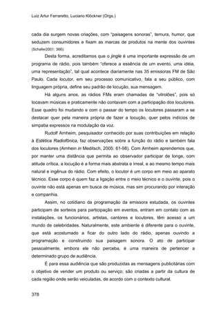 Luiz Artur Ferraretto, Luciano Klöckner (Orgs.)
378
cada dia surgem novas criações, com “paisagens sonoras”, ternura, humor, que
seduzem consumidores e fixam as marcas de produtos na mente dos ouvintes
(Schafer2001: 366).
Desta forma, acreditamos que o jingle é uma importante expressão de um
programa de rádio, pois também “oferece a essência de um evento, uma idéia,
uma representação”, tal qual acontece diariamente nas 35 emissoras FM de São
Paulo. Cada locutor, em seu processo comunicativo, fala a seu público, com
linguagem própria, define seu padrão de locução, sua mensagem.
Há alguns anos, as rádios FMs eram chamadas de “vitrolões”, pois só
tocavam músicas e praticamente não contavam com a participação dos locutores.
Esse quadro foi mudando e com o passar do tempo os locutores passaram a se
destacar quer pela maneira própria de fazer a locução, quer pelos indícios de
simpatia expressos na modulação da voz.
Rudolf Arnheim, pesquisador conhecido por suas contribuições em relação
à Estética Radiofônica, faz observações sobre a função do rádio e também fala
dos locutores (Arnhein in Meditsch, 2005: 61-98). Com Arnheim aprendemos que,
por manter uma distância que permita ao observador participar de longe, com
atitude crítica, a locução é a forma mais abstrata e irreal, e ao mesmo tempo mais
natural e ingênua do rádio. Com efeito, o locutor é um corpo em meio ao aparato
técnico. Esse corpo é quem faz a ligação entre o meio técnico e o ouvinte, pois o
ouvinte não está apenas em busca de música, mas sim procurando por interação
e companhia.
Assim, no cotidiano da programação da emissora estudada, os ouvintes
participam de sorteios para participação em eventos, entram em contato com as
instalações, os funcionários, artistas, cantores e locutores, têm acesso a um
mundo de celebridades. Naturalmente, este ambiente é diferente para o ouvinte,
que está acostumado a ficar do outro lado do rádio, apenas ouvindo a
programação e construindo sua paisagem sonora. O ato de participar
pessoalmente, embora ele não perceba, é uma maneira de pertencer a
determinado grupo de audiência.
É para essa audiência que são produzidas as mensagens publicitárias com
o objetivo de vender um produto ou serviço; são criadas a partir da cultura de
cada região onde serão veiculadas, de acordo com o contexto cultural.
 