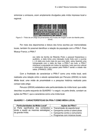 E o rádio? Novos horizontes midiáticos
37
sintonizar a emissora, eram amplamente divulgados pela mídia impressa local e
regional.
Figura 3 – Título de um artigo de jornal tombo 475 museu de imagem e som de ribeirão preto.
(sl.sd)
Por meio dos depoimentos e leitura dos livros escritos por memorialistas
locais, também foi possível identificar a relação da população com a PRA-7. Para
Moacyr Franco, a PRA-7
era rádio da família de Ribeirão Preto o pessoal freqüentava o
auditório, a rádio tinha uma interação muito forte com o ouvinte
[...] A rádio era muito mais do que uma rádio, estou fazendo uma
comparação com o rádio de hoje, a PRA-7 era tudo, a PRA-7
orientava a população em todos os sentidos, tudo que era cultural
e informativo tinha que passar pela PARA-7 senão a cidade não
sabia. (FRANCO, 2005)
Com a finalidade de caracterizar a PRA-7 como uma mídia local, será
realizada uma relação entre o estudo apresentado por Peruzzo (2003A) no texto
Mídia local, uma mídia de proximidade e a pesquisa histórica realizada para
compor este artigo:
Peruzzo (2003A) estabelece sete particularidades da mídia local, que estão
descritas na parte esquerda da QUADRO 1 a seguir; na parte direita, constam as
ações da PRA-7, que a caracteriza como uma mídia local.
QUADRO 1 - CARACTERÍSTICAS DA PRA-7 COMO MÍDIA LOCAL
Particularidades da Mídia Local* Ações da PRA-7
a) Parte significativa dos conteúdos
tende a repetir as mesmas estratégias
da grande mídia.
• Transmissão de esporte local
• Campanha contra a tuberculose
• Campanha contra o comunismo
• Programas com músicos locais
 