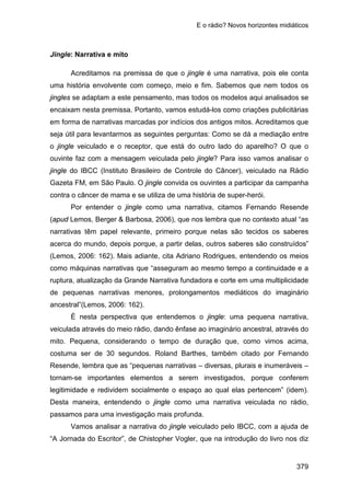 E o rádio? Novos horizontes midiáticos
379
Jingle: Narrativa e mito
Acreditamos na premissa de que o jingle é uma narrativa, pois ele conta
uma história envolvente com começo, meio e fim. Sabemos que nem todos os
jingles se adaptam a este pensamento, mas todos os modelos aqui analisados se
encaixam nesta premissa. Portanto, vamos estudá-los como criações publicitárias
em forma de narrativas marcadas por indícios dos antigos mitos. Acreditamos que
seja útil para levantarmos as seguintes perguntas: Como se dá a mediação entre
o jingle veiculado e o receptor, que está do outro lado do aparelho? O que o
ouvinte faz com a mensagem veiculada pelo jingle? Para isso vamos analisar o
jingle do IBCC (Instituto Brasileiro de Controle do Câncer), veiculado na Rádio
Gazeta FM, em São Paulo. O jingle convida os ouvintes a participar da campanha
contra o câncer de mama e se utiliza de uma história de super-herói.
Por entender o jingle como uma narrativa, citamos Fernando Resende
(apud Lemos, Berger & Barbosa, 2006), que nos lembra que no contexto atual “as
narrativas têm papel relevante, primeiro porque nelas são tecidos os saberes
acerca do mundo, depois porque, a partir delas, outros saberes são construídos”
(Lemos, 2006: 162). Mais adiante, cita Adriano Rodrigues, entendendo os meios
como máquinas narrativas que “asseguram ao mesmo tempo a continuidade e a
ruptura, atualização da Grande Narrativa fundadora e corte em uma multiplicidade
de pequenas narrativas menores, prolongamentos mediáticos do imaginário
ancestral”(Lemos, 2006: 162).
É nesta perspectiva que entendemos o jingle: uma pequena narrativa,
veiculada através do meio rádio, dando ênfase ao imaginário ancestral, através do
mito. Pequena, considerando o tempo de duração que, como vimos acima,
costuma ser de 30 segundos. Roland Barthes, também citado por Fernando
Resende, lembra que as “pequenas narrativas – diversas, plurais e inumeráveis –
tornam-se importantes elementos a serem investigados, porque conferem
legitimidade e redividem socialmente o espaço ao qual elas pertencem” (idem).
Desta maneira, entendendo o jingle como uma narrativa veiculada no rádio,
passamos para uma investigação mais profunda.
Vamos analisar a narrativa do jingle veiculado pelo IBCC, com a ajuda de
“A Jornada do Escritor”, de Chistopher Vogler, que na introdução do livro nos diz
 