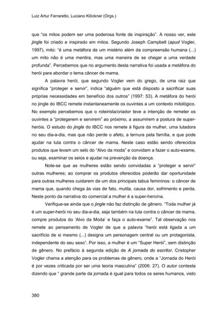 Luiz Artur Ferraretto, Luciano Klöckner (Orgs.)
380
que “os mitos podem ser uma poderosa fonte de inspiração”. A nosso ver, este
jingle foi criado e inspirado em mitos. Segundo Joseph Campbell (apud Vogler,
1997), mito: “é uma metáfora de um mistério além da compreensão humana (...)
um mito não é uma mentira, mas uma maneira de se chegar a uma verdade
profunda”. Percebemos que no argumento desta narrativa foi usada a metáfora do
herói para abordar o tema câncer de mama.
A palavra herói, que segundo Vogler vem do grego, de uma raiz que
significa “proteger e servir”, indica “alguém que está disposto a sacrificar suas
próprias necessidades em benefício dos outros” (1997: 53). A metáfora do herói
no jingle do IBCC remete instantaneamente os ouvintes a um contexto mitológico.
No exemplo percebemos que o roteirista/criador teve a intenção de remeter os
ouvintes a “protegerem e servirem” ao próximo, a assumirem a postura de super-
heróis. O estudo do jingle do IBCC nos remete à figura da mulher, uma lutadora
no seu dia-a-dia, mas que não perde o afeto, a ternura pela família, e que pode
ajudar na luta contra o câncer de mama. Neste caso estão sendo oferecidos
produtos que levam um selo do “Alvo da moda” e convidam a fazer o auto-exame,
ou seja, examinar os seios e ajudar na prevenção da doença.
Note-se que as mulheres estão sendo convidadas a “proteger e servir”
outras mulheres; ao comprar os produtos oferecidos poderão dar oportunidade
para outras mulheres cuidarem de um dos principais tabus femininos: o câncer de
mama que, quando chega às vias de fato, mutila, causa dor, sofrimento e perda.
Neste ponto da narrativa do comercial a mulher é a super-heroína.
Verifique-se ainda que o jingle não faz distinção de gênero. “Toda mulher já
é um super-herói no seu dia-a-dia, seja também na luta contra o câncer de mama,
compre produtos do ‘Alvo da Moda’ e faça o auto-exame”. Tal observação nos
remete ao pensamento de Vogler de que a palavra “herói está ligada a um
sacrifício de si mesmo (...) designa um personagem central ou um protagonista,
independente do seu sexo”. Por isso, a mulher é um “Super Herói”, sem distinção
de gênero. No prefácio à segunda edição de A jornada do escritor, Cristopher
Vogler chama a atenção para os problemas de gênero, onde a “Jornada do Herói
é por vezes criticada por ser uma teoria masculina” (2006: 27). O autor contesta
dizendo que “ grande parte da jornada é igual para todos os seres humanos, visto
 